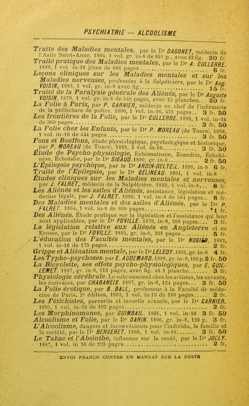 PSYCHIATRIE - ALCOOLISME a'*? Maladies mentales, par le D- DAGONET, médecin de 1 Asile Saint-Anne. 189i, 1 vol. gr. in-8 de 850 p., avec 42 Vir 20 fr Traité pratique des Maladies mentales, par le Dr a CULLERRF 1889, 1 vol. in-18 jésus de G08 pages G fr Leçons cliniques sur les Maladies mentales et sur les Maladies nerveuses, professées à la Salpêlrière, par le D'' Aue- VOISIN, 1883, 1 vol. gr. in-8 avec fig . ^ 15 h-' Traité de la Paralysie générale des Aliénés', par ïeDr Au^uita VOISIff, 1879 1 vol. gr. in^8 de 540 pages, avec 15 'pranches . 2Î f ^^ ^^^'!f P'',.''- «^'^^/^^z médecin en chef de rinfirmerie de la préfecture de police. 1890, 1 vol. in-16, 415 pages 3 fr 50 Les frontières de la Folie, par le CULLERRE 1888, i vol in-i6 de 360 pages ; g ^j, La Folie chez les Enfants, par le Dr p. MOREAU (de Tours) 1888 1 vol. in-16 de 444 pages 3 f^. g^J Fous et Bouffons, étude physiologique, psychologique et historique, ,par P. U/IOREAU (de Tours). 1885, 1 vol. in-16...... .. . 3 fr 50 Etude de Psycho-physiologie, Echomatisme, Zoandr'ie, Échoki- nèse, Echolalie, par le Dr SIGAUû. 1890, gr. in-8 2 fr 50 L'Epilepsie psychique, par le Dr ARDIN-DELTEIL. 1898, in-8 6 fr Traité de l'Epilepsie, par le D-- GELINEAU. 190l, 1 vol. in-8 Etudes cliniques sur les Maladies mentales et nerveuses par J. FALRET, médecin de la Salpêtrière. 1889, 1 vol, in-8... 8 fr' Les Aliénés et les asiles d'Aliénés, assistance, législation et mé- decine légale, par J. FALRET. 1890. 1 vol. in-8 de 564 pages.. 8 fr Des Maladies mentales et des asiles d'Aliénés, par le Dr p FALRET. 1864, 1 vol. in-8 de 800 pages fj.' Des Aliénés. Étude pratique sur la législation et l'assistance qui leur sont applicables, par le D' FOVILLE. 1870, in-8, 208 pages 3 fr. La législation relative aux Aliénés en Angleterre et en Ecosse, par le Dr FOVILLE. 1885, gr. in-8, 208 pages 5 fr. L'éducation des Facultés mentales, par le Dr NOGIU. 1892, 1 vol. in-16 de 175 pages 2 fr. Grippe et Aliénation mentale, Y>av\&V)'^ LELEDY.19,91,^r.in-i 4 fr. Les Typho-psychoses. par E. AUDEMARD. 1898, gr. in-8,105 p.2 fr. 50 La Bicyclette, ses effets psycho-physiologiques, par £. GUIL- LEIHET. 1897, gr. in-8, 113 pages, avec fig. et 1 planche 3 fr. Physiologie cérébrale. Le subconscient chez les artistes, les savants, les écrivains, par CHABANEIX. 1897, gr. in-8, 124 pages... 3 fr. 50 La Folie érotique, par B. BALL, professeur à la Faculté de méde- cine de Paris. 2 édition, 1893, 1 vol. in-lG de 160 pages 2 fr. Les Fétichistes, pervertis et invertis sexuels, par le Dr GARNIER. 1895, 1 vol. in-16 de 192 pages 2 fr. Les Morphinomanes, par GUIItfBAIL. 1891, 1 vol. in-16 3 fr. 50 Alcoolisme et Folie, par le Dr DARIN. 1896, gr. in-8, 120 p. 3 fr. L'Alcoolisme, dangers et inconvénients pour l'individu, la famille et la société, parle Dr BERGERET. 1889, 1 vol. in-16 3 fr. 50 Le Tabac et l'Absinthe, influence sur la santé, par leT)^ JÛLLT. • 1887, 1 vol. in 16 de 228 pages...;.... 2 fr.