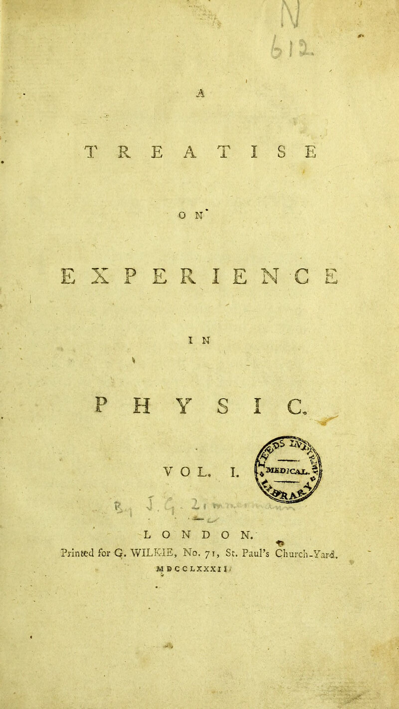 TREATISE O N * E X P E R I E C E I N \ * P H Y S I C VOL. \ . $ *. i, * • LONDON. Printed for Q. WILKIE, No. 71, St. Paul’s Church-Yard.