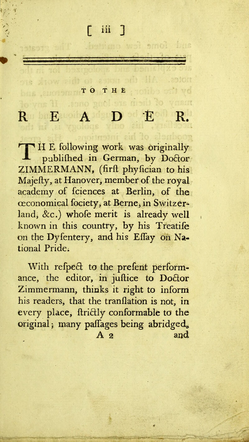 'f C iii ] TO THE READER. TH E following work was originally publifhed in German, by Doftor ZIMMERMANN, (firft phylician to his Majefty, at Hanover, member of the royal academy of fciences at Berlin, of the ceconomical foeiety, at Berne* in Switzer- land* &c.) whofe merit is already well known in this country, by his Treatife on the Dyfentery, and his Elfay on Na- tional Pride; With refpeft to the prefent perform- ance, the editor, in juftice to Doctor Zimmermann, thinks it right to inform his readers, that the tranflation is not, in every place, ftriftly conformable to the original; many palfages being abridged*, A 2 and