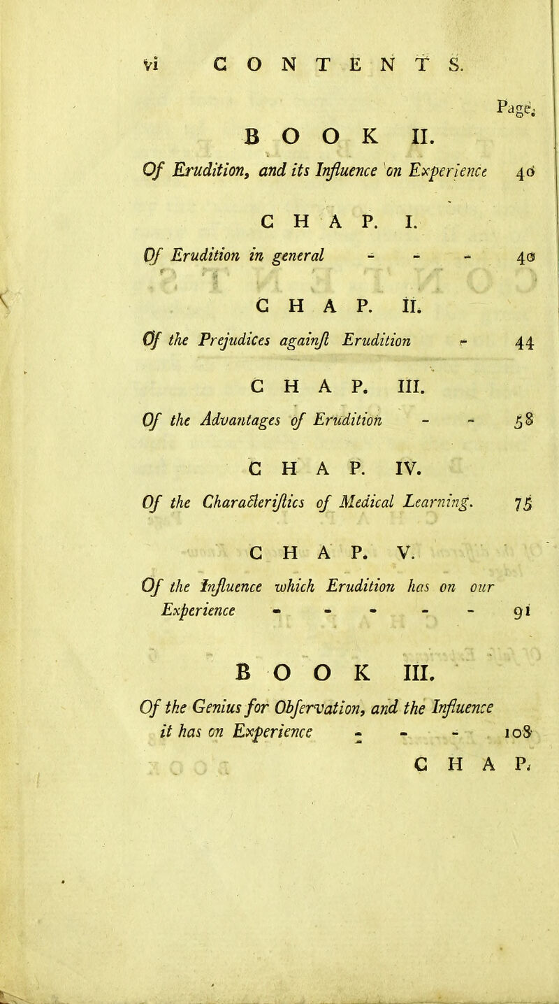 Page; BOOK II. Of Erudition, and its Influence on Experience 46 CHAP. I. Of Erudition in general - - - 40 r ’ii ; ; CHAP. I I. Of the Prejudices againfl Erudition r 44 CHAP. III. Of the Advantages of Erudition - - 58 CHAP. IV. Of the Characleriflics of Medical Learning. 75 CHAP. V. Of the Influence which Erudition has on our Experience - - - - - 91 BOOK III. Of the Genius for Obfervation, and the Influence it has on Experience - - - 108