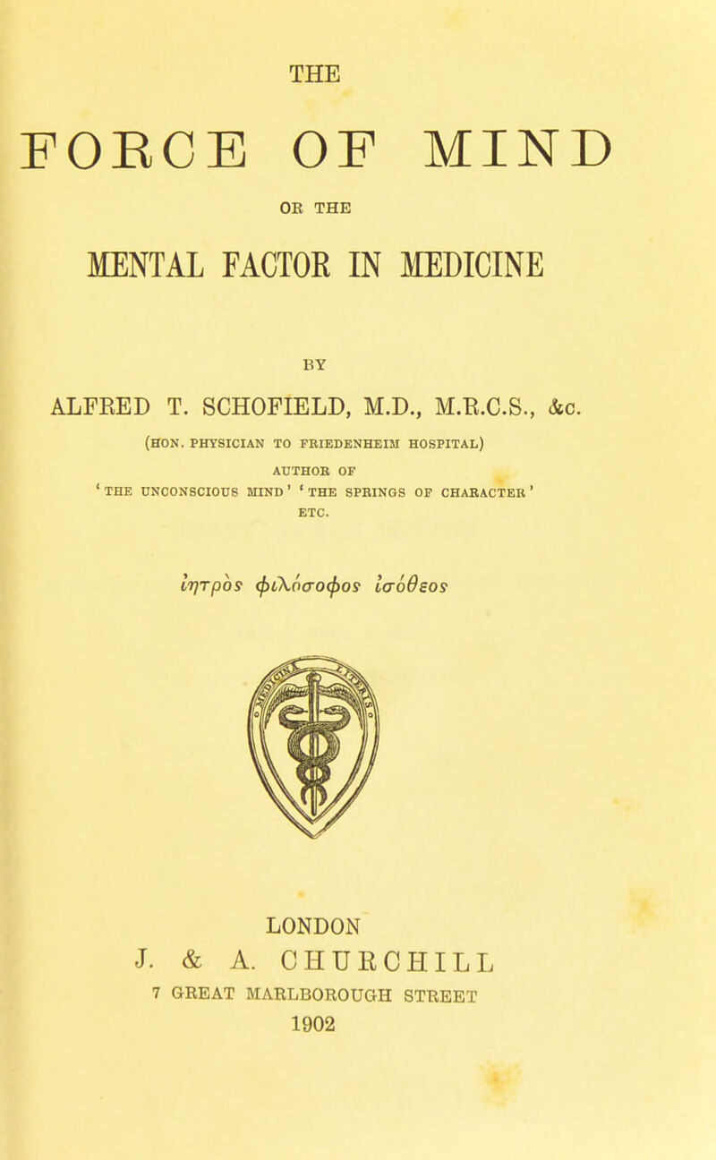 THE FOEOB OF MIND OE THE MENTAL FACTOR IN MEDICINE BY ALFRED T. SCHOFIELD, M.D., M.E.C.S., &c. (HON. PHYSICIAN TO FEIEDENHEIM HOSPITAL) AUTHOR OF ' THE UNCONSCIOUS MIND' ' THE SPBINGS OP CHARACTER ' ETC. i7]Tp6s <f)t\6(ro(f}os laoOsos LONDON J. & A. CHUECHILL 7 GKEAT MARLBOROUGH STREET 1902