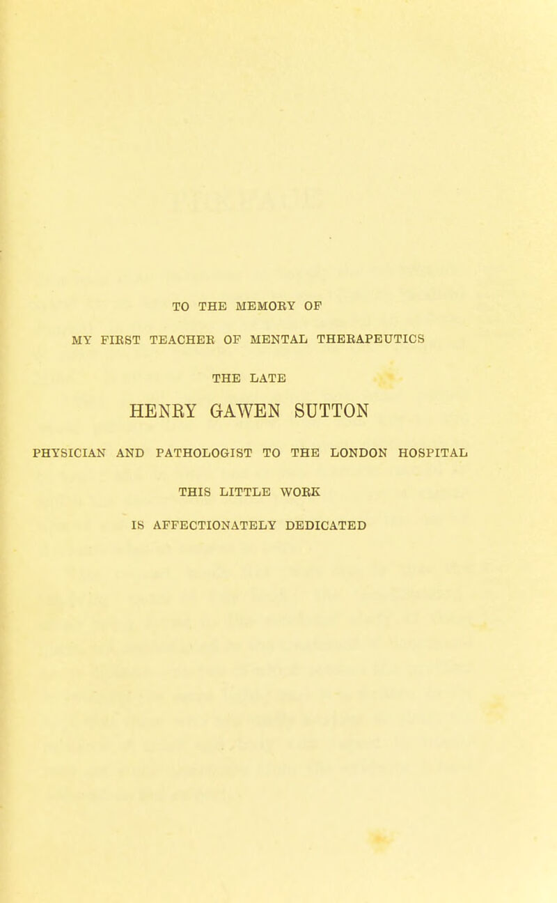 TO THE MEMOBY OF MY FIKST TEACHEB OF MENTAL THERAPEUTICS THE LATE HENRY GAWEN SUTTON PHYSICIAN AND PATHOLOGIST TO THE LONDON HOSPITAL THIS LITTLE WOEK IS AFFECTIONATELY DEDICATED