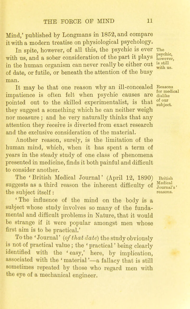 is still with UB. Mind,' published by Longmans in 1852, and compare it with a modern treatise on physiological psychology. In spite, however, of all this, the psychic is ever The with us, and a sober consideration of the part it plays however, in the human organism can never really be either out of date, or futile, or beneath the attention of the busy man. It may be that one reason why an ill-concealed Reasons ^ impatience is often felt when psychic causes are disUke pointed out to the skilled experimentalist, is that they suggest a something which he can neither weigh nor measure ; and he very naturally thinks that any attention they receive is diverted from exact research and the exclusive consideration of the material. Another reason, surely, is the limitation of the human mind, which, when it has spent a term of years in the steady study of one class of phenomena presented in medicine, finds it both painful and difficult to consider another. The 'British Medical Journal' (April 12, 1890) British suggests as a third reason the inherent difficulty of jou^ars • the subject itself : reasons. ' The influence of the mind on the body is a subject whose study involves so many of the funda- mental and difficult problems in Nature, that it would be strange if it were popular amongst men whose first aim is to be practical.' To the * Journal' {of that date) the study obviously is not of practical value; the ' practical' being clearly identified with the ' easy,' here, by implication, associated with the ' material '—a fallacy that is still sometimes repeated by those who regard men with the eye of a mechanical engineer.