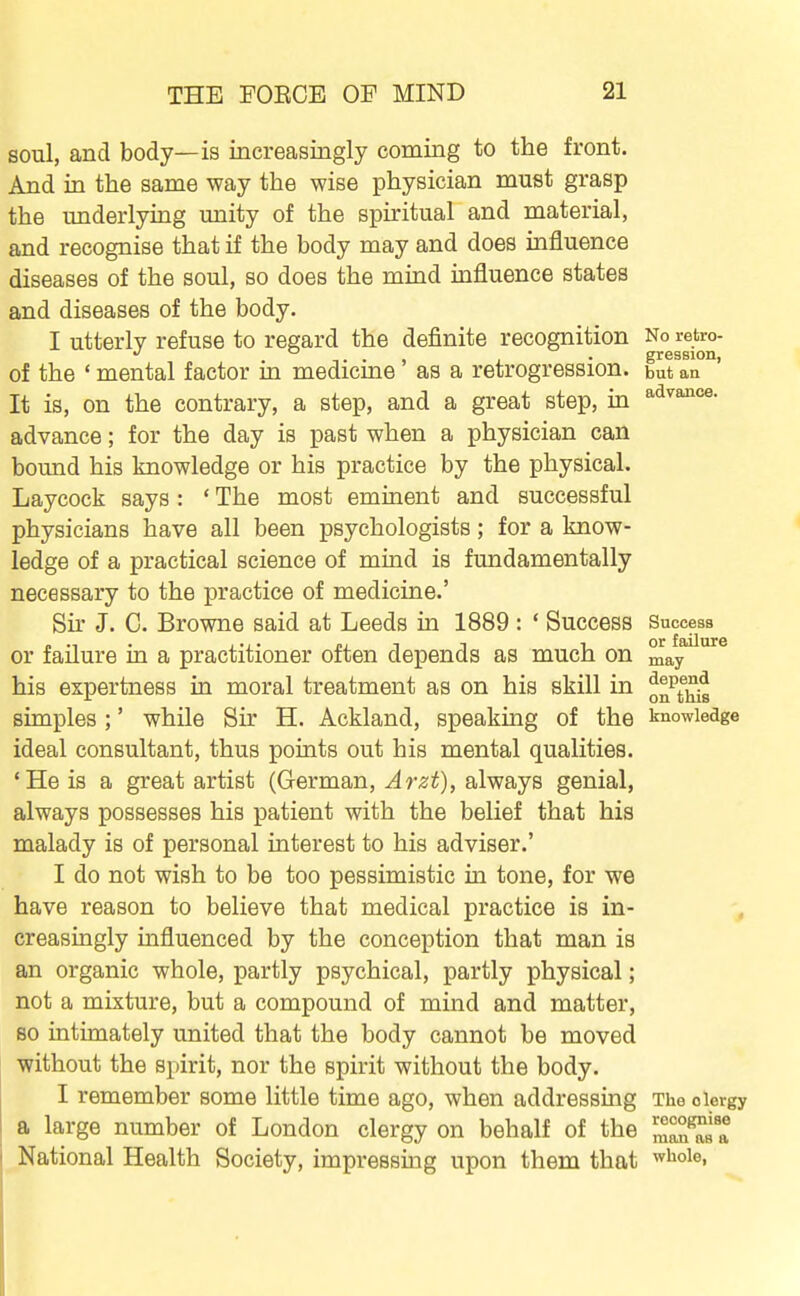 soul, and body—is increasingly coming to the front. And in the same way the wise physician must grasp the underlying unity of the spiritual and material, and recognise that if the body may and does influence diseases of the soul, so does the mind influence states and diseases of the body. I utterly refuse to regard the definite recognition No retro- ... • gression, of the ' mental factor m medicme as a retrogression, but an It is, on the contrary, a step, and a great step, in ^^^aoice. advance; for the day is past when a physician can bound his knowledge or his practice by the physical. Laycock says: ' The most eminent and successful physicians have all been psychologists; for a know- ledge of a practical science of mind is fundamentally necessary to the practice of medicine.' Sh' J. C. Browne said at Leeds in 1889 : ' Success Success or failure in a practitioner often depends as much on may his expertness in moral treatment as on his skill in ^^^^^ simples ;' while Sir H. Ackland, speaking of the knowledge ideal consultant, thus points out his mental qualities. 'He is a great artist (German, Arzt), always genial, always possesses his patient with the belief that his malady is of personal interest to his adviser.' I do not wish to be too pessimistic in tone, for we have reason to believe that medical practice is in- creasingly influenced by the conception that man is an organic whole, partly psychical, partly physical; not a mixture, but a compound of mind and matter, so intimately united that the body cannot be moved without the spirit, nor the spirit without the body. I remember some little time ago, when addressing The clergy a large number of London clergy on behalf of the ZZ^l^l National Health Society, impressing upon them that ^^^oie,