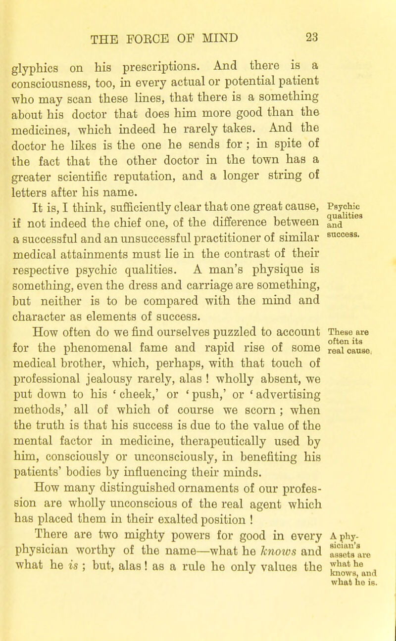 glyphics on his prescriptions. And there is a consciousness, too, in every actual or potential patient who may scan these lines, that there is a something about his doctor that does him more good than the medicines, which indeed he rarely takes. And the doctor he likes is the one he sends for; in spite of the fact that the other doctor in the town has a greater scientific reputation, and a longer string of letters after his name. It is, I think, sufficiently clear that one great cause, Psychic if not indeed the chief one, of the difference between and success. a successful and an unsuccessful practitioner of similar medical attainments must lie in the contrast of their respective psychic qualities. A man's physique is something, even the dress and carriage are something, but neither is to be compared with the mind and character as elements of success. How often do we find ourselves puzzled to account These are for the phenomenal fame and rapid rise of some reaUause. medical brother, which, perhaps, with that touch of professional jealousy rarely, alas ! wholly absent, we put down to his ' cheek,' or ' push,' or ' advertising methods,' all of which of course we scorn ; when the truth is that his success is due to the value of the mental factor in medicine, therapeutically used by him, consciously or unconsciously, in benefiting his patients' bodies by influencing their minds. How many distinguished ornaments of our profes- sion are wholly unconscious of the real agent which has placed them in their exalted position ! There are two mighty powers for good in every Aphy. physician worthy of the name—what he hnoios and assets are what he is ; but, alas! as a rule he only values the T^^^* ^® ^ knows, and what he is.