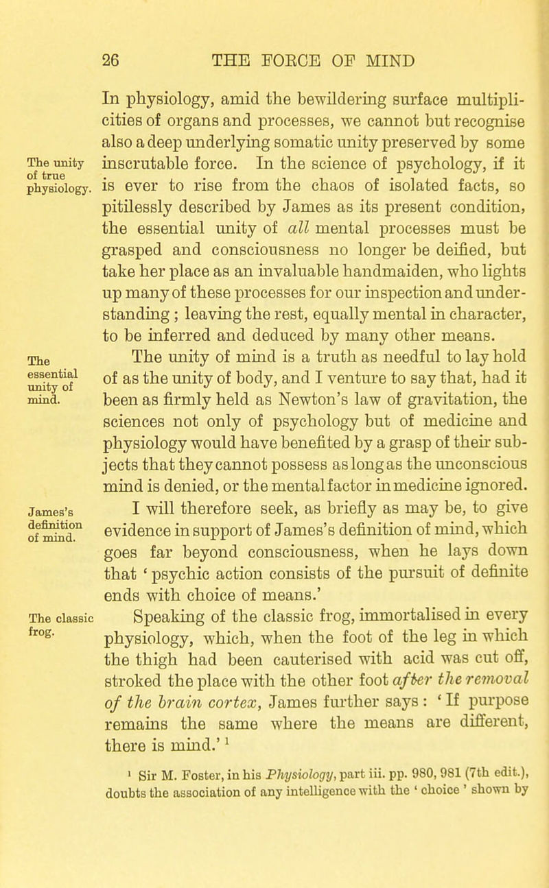 The unity of true physiology. The essential unity of •mind. James's definition of mind. The classic frog. In physiology, amid the bewildering surface multipli- cities of organs and processes, we cannot but recognise also a deep underlying somatic unity preserved by some inscrutable force. In the science of psychology, if it is ever to rise from the chaos of isolated facts, so pitilessly described by James as its present condition, the essential unity of all mental processes must be grasped and consciousness no longer be deified, but take her place as an invaluable handmaiden, who lights up many of these processes for our inspection and under- standmg; leaving the rest, equally mental in character, to be inferred and deduced by many other means. The unity of mind is a truth as needful to lay hold of as the unity of body, and I venture to say that, had it been as firmly held as Newton's law of gravitation, the sciences not only of psychology but of mediciae and physiology would have benefited by a grasp of then- sub- jects that they cannot possess as long as the unconscious mind is denied, or the mental factor in medicine ignored. I will therefore seek, as briefly as may be, to give evidence in support of James's definition of mind, which goes far beyond consciousness, when he lays down that ' psychic action consists of the pm'suit of definite ends with choice of means.' Speaking of the classic frog, immortalised in every physiology, which, when the foot of the leg in which the thigh had been cauterised with acid was cut off, stroked the place with the other foot after the removal of the brain cortex, James further says : ' If purpose remains the same where the means are different, there is mind.' ^ ' Sir M. Foster, in his Physiology, part iii. pp. 980,981 (7th edit.), doubts the association of any intelligence with the ' choice ' shown by