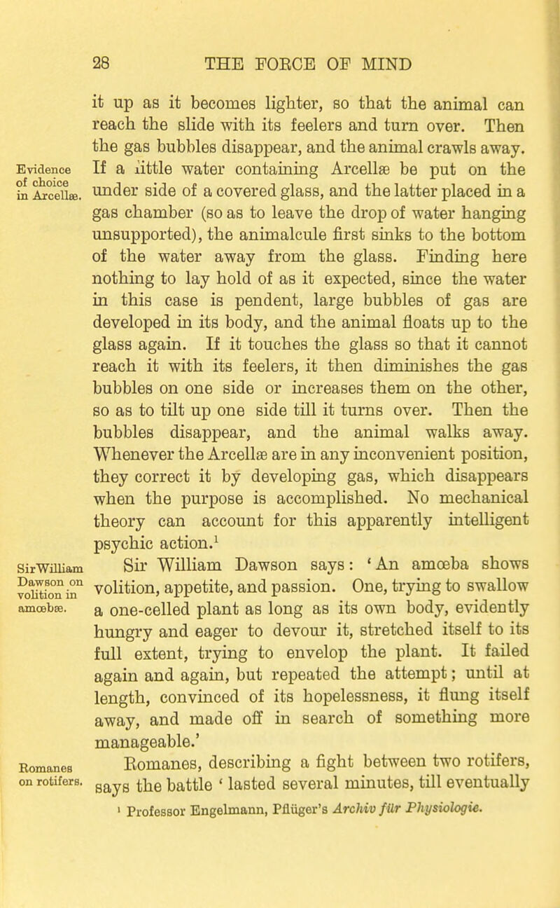 it up as it becomes lighter, so that the animal can reach the slide with its feelers and turn over. Then the gas bubbles disappear, and the animal crawls away. Evidence If a little Water containing Arcellse be put on the hi ^ceUse. u^der side of a covered glass, and the latter placed in a gas chamber (so as to leave the drop of water hanging unsupported), the animalcule first sinks to the bottom of the water away from the glass. Finding here nothing to lay hold of as it expected, since the water in this case is pendent, large bubbles of gas are developed in its body, and the animal floats up to the glass again. If it touches the glass so that it cannot reach it with its feelers, it then diminishes the gas bubbles on one side or increases them on the other, so as to tilt up one side till it turns over. Then the bubbles disappear, and the animal walks away. Whenever the Arcellae are in any inconvenient position, they correct it by developing gas, which disappears when the purpose is accomplished. No mechanical theory can account for this apparently intelligent psychic action.^ sirWiUiam Sir William Dawson says: ' An amoeba shows SiSi^ volition, appetite, and passion. One, trying to swallow amoebse. a ono-celled plant as long as its own body, evidently hungry and eager to devour it, stretched itself to its full extent, trying to envelop the plant. It failed again and again, but repeated the attempt; until at length, convinced of its hopelessness, it flung itself away, and made o£f in search of something more manageable.' Eomanes Eomanos, describing a fight between two rotifers, on rotifers, gg^yg ^-^q battle ' lasted several minutes, till eventually ' Professor Engelmann, Pfliiger's Archiv f ilr Physwlogie.