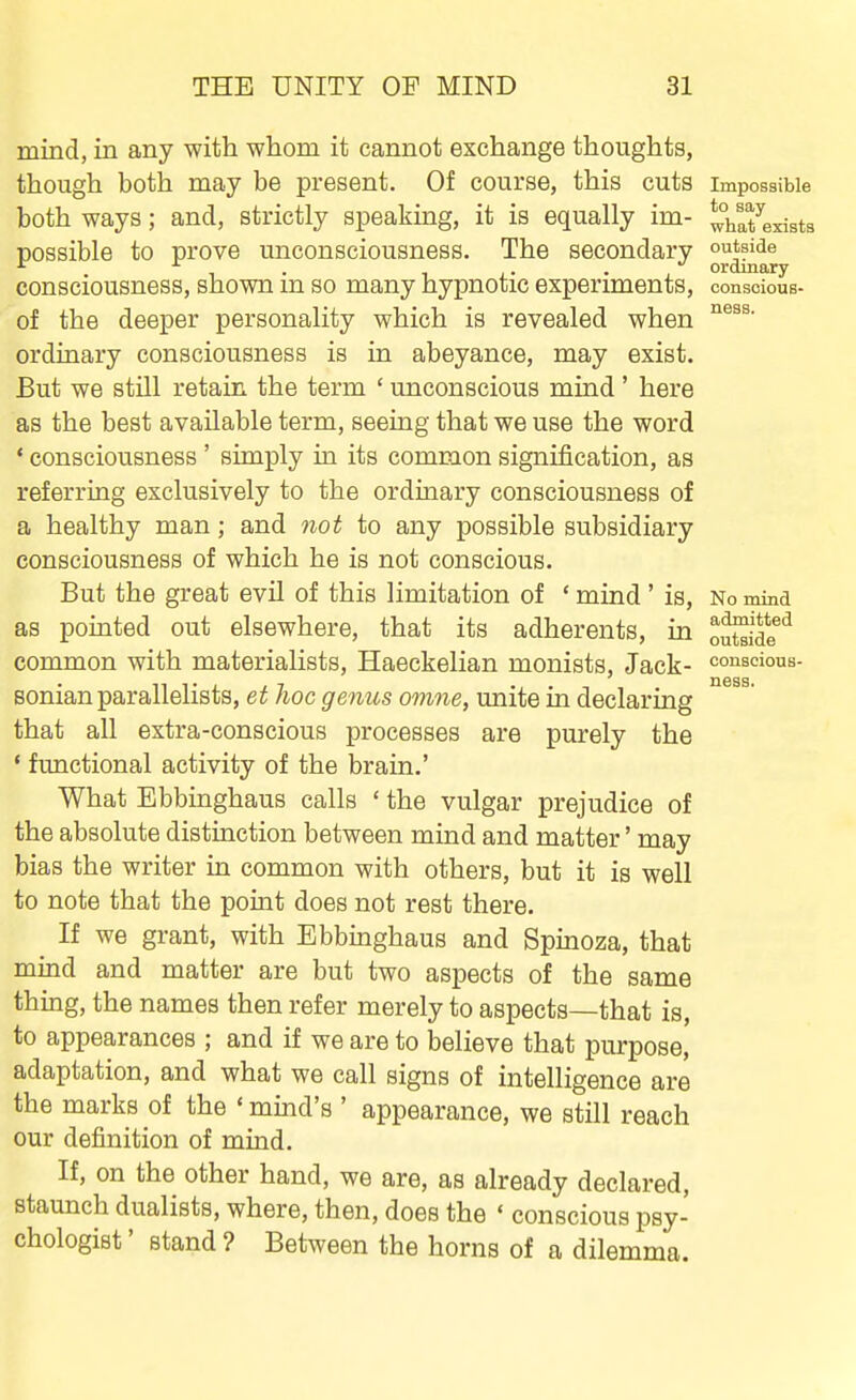 mind, in any with whom it cannot exchange thoughts, though both may be present. Of course, this cuts impossible both ways; and, strictly speaking, it is equally im- thafexists possible to prove unconsciousness. The secondary outside . T . 1 . • - J ordinary consciousness, shown m so many hypnotic experiments, conscious- of the deeper personality which is revealed when ordinary consciousness is in abeyance, may exist. But we still retain the term ' unconscious mind ' here as the best available term, seeing that we use the word ' consciousness ' simply in its common signification, as referring exclusively to the ordinary consciousness of a healthy man; and not to any possible subsidiary consciousness of which he is not conscious. But the great evil of this limitation of ' mind ' is, No mind as pointed out elsewhere, that its adherents, in oS?*^ common with materialists, Haeckelian monists. Jack- conscious- sonian parallelists, et hoc genus omne, unite in declaring that all extra-conscious processes are purely the ' functional activity of the brain.' What Ebbinghaus calls ' the vulgar prejudice of the absolute distinction between mind and matter' may bias the writer in common with others, but it is well to note that the point does not rest there. If we grant, with Ebbinghaus and Spinoza, that mind and matter are but two aspects of the same thing, the names then refer merely to aspects—that is, to appearances ; and if we are to believe that purpose, adaptation, and what we call signs of intelligence are the marks of the ' mind's ' appearance, we still reach our definition of mind. If, on the other hand, we are, as already declared, staunch dualists, where, then, does the ' conscious psy- chologist' stand? Between the horns of a dilemma. ness.