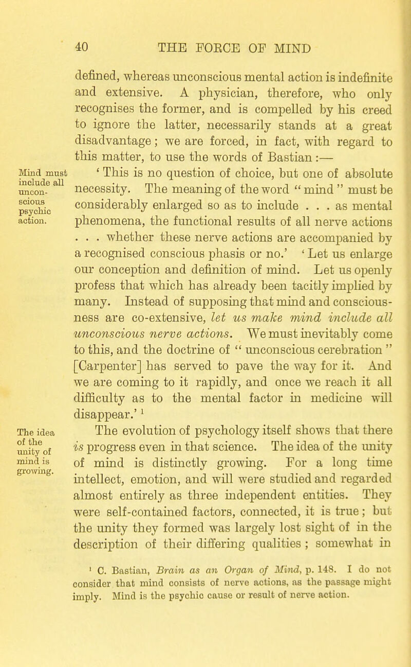 Mind must include all uncon- scious psychic action. The idea of the unity of mind is growing. defined, whereas unconscious mental action is indefinite and extensive. A physician, therefore, who only recognises the former, and is compelled by his creed to ignore the latter, necessarily stands at a great disadvantage; we are forced, in fact, with regard to this matter, to use the words of Bastian :— ' This is no question of choice, but one of absolute necessity. The meaning of the word  mind  must be considerably enlarged so as to include ... as mental phenomena, the functional results of all nerve actions . . . whether these nerve actions are accompanied by a recognised conscious phasis or no.' ' Let us enlarge our conception and definition of mind. Let us openly profess that which has already been tacitly implied by many. Listead of supposing that mind and conscious- ness are co-extensive, let us maTce mind include all unconscious nerve actions. We must inevitably come to this, and the doctrine of  unconscious cerebration  [Carpenter] has served to pave the way for it. And we are coming to it rapidly, and once we reach it all difficulty as to the mental factor in medicine will disappear.' ^ The evolution of psychology itself shows that there is progress even in that science. The idea of the unity of mind is distinctly growing. Por a long time intellect, emotion, and will were studied and regarded almost entirely as three independent entities. They were self-contained factors, connected, it is true; but the unity they formed was largely lost sight of in the description of their differing qualities ; somewhat in ' C. Bastian, Brain as an Organ of Mind, p. 148. I do not consider that mind consists of nerve actions, as the passage might imply. Mind is the psychic cause or result of nerve action.