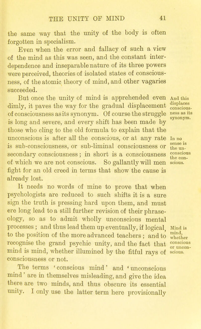 the same way that the unity of the body is often forgotten in specialism. Even when the error and fallacy of such a view of the mind as this was seen, and the constant inter- dependence and inseparable nature of its three powers were perceived, theories of isolated states of conscious- ness, of the atomic theory of mind, and other vagaries succeeded. But once the unity of mind is apprehended even And this dimly, it paves the way for the gradual displacement ^n^go^ious- of consciousness as its synonym. Of course the struggle J^^ss as its '' °° synonjrm. is long and severe, and every shift has been made by those who cling to the old formula to explain that the unconscious is after all the conscious, or at any rate in no is sub-consciousness, or sub-liminal consciousness or the^un- secondary consciousness : in short is a consciousness conscious the con- of which we are not conscious. So gallantly will men sdous. fight for an old creed in terms that show the cause is already lost. It needs no words of mine to prove that when psychologists are reduced to such shifts it is a sure sign the truth is pressing hard upon them, and must ere long lead to a still further revision of their phrase- ology, so as to admit wholly unconscious mental processes ; and thus lead them up eventually, if logical, Mind ia to the position of the more advanced teachers ; and to XetiW recognise the grand psychic unity, and the fact that ^'^^^'ous • 1 • • 1 1 i 1 1 . , 01' uucon- mmd IS mmcl, whether illummed by the fitful rays of scious. consciousness or not. The terms ' conscious mind ' and ' unconscious mind' are in themselves misleading, and give the idea there are two minds, and thus obscure its essential unity. I only use the latter term here provisionally