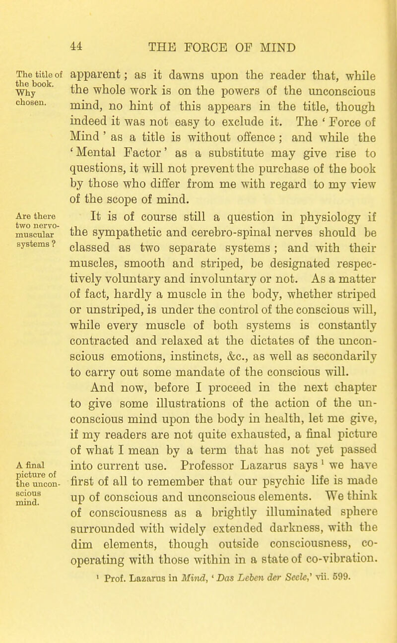 The title of the book. Why chosen. Are there two nervo- muscular systems ? A final picture of the uncon- scious mind. apparent; as it dawns upon the reader that, while the whole work is on the powers of the unconscious mind, no hint of this appears in the title, though indeed it was not easy to exclude it. The ' Force of Mind ' as a title is without offence; and while the ' Mental Factor' as a substitute may give rise to questions, it will not prevent the purchase of the book by those who differ from me with regard to my view of the scope of mind. It is of course still a question in physiology if the sympathetic and cerebro-spinal nerves should be classed as two separate systems; and with their muscles, smooth and striped, be designated respec- tively voluntary and involuntary or not. As a matter of fact, hardly a muscle in the body, whether striped or unstriped, is imder the control of the conscious will, while every muscle of both systems is constantly contracted and relaxed at the dictates of the uncon- scious emotions, instincts, &c., as well as secondarily to carry out some mandate of the conscious will. And now, before I proceed in the next chapter to give some illustrations of the action of the un- conscious mind upon the body in health, let me give, if my readers are not quite exhausted, a final picture of what I mean by a term that has not yet passed into current use. Professor Lazarus says ^ we have first of all to remember that our psychic life is made up of conscious and unconscious elements. We think of consciousness as a brightly illuminated sphere surrounded with widely extended darkness, with the dim elements, though outside consciousness, co- operating with those within in a state of co-vibration. ' Prof. Lazarus in Miiid,' Das Leben der Secle,' vii. 599.