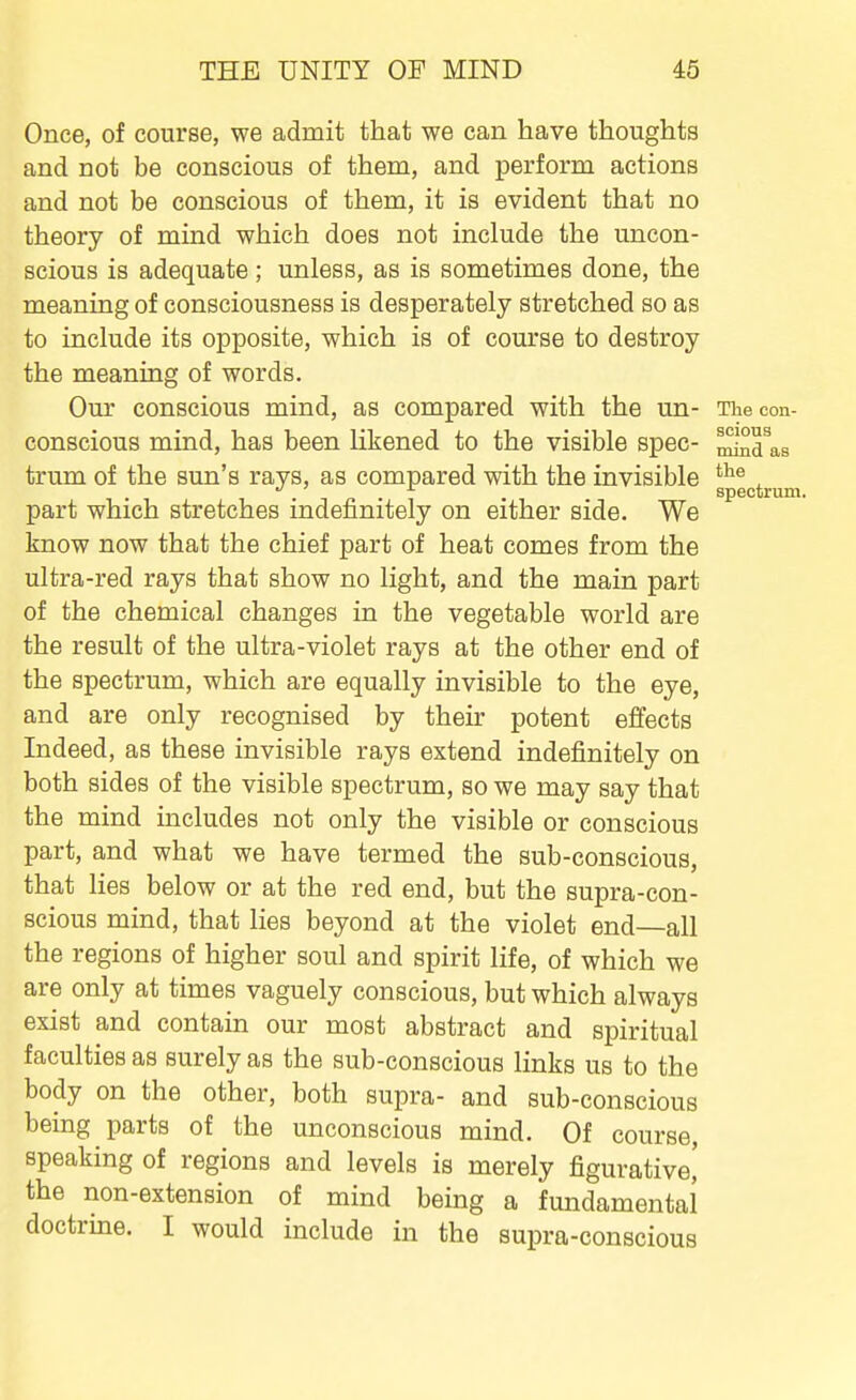 Once, of course, we admit that we can have thoughts and not be conscious of them, and perform actions and not be conscious of them, it is evident that no theory of mind which does not include the uncon- scious is adequate; unless, as is sometimes done, the meaning of consciousness is desperately stretched so as to include its opposite, which is of course to destroy the meaning of words. Our conscious mind, as compared with the un- The con- conscious mind, has been likened to the visible spec- ^^^s trum of the sun's rays, as compared with the invisible ^ spectrum, part which stretches indefinitely on either side. We know now that the chief part of heat comes from the ultra-red rays that show no light, and the main part of the chemical changes in the vegetable world are the result of the ultra-violet rays at the other end of the spectrum, which are equally invisible to the eye, and are only recognised by their potent effects Indeed, as these invisible rays extend indefinitely on both sides of the visible spectrum, so we may say that the mind includes not only the visible or conscious part, and what we have termed the sub-conscious, that lies below or at the red end, but the supra-con- scious mind, that lies beyond at the violet end all the regions of higher soul and spirit life, of which we are only at times vaguely conscious, but which always exist and contain our most abstract and spiritual faculties as surely as the sub-conscious links us to the body on the other, both supra- and sub-conscious being parts of the unconscious mind. Of course, speaking of regions and levels is merely figurative' the non-extension of mind being a fundamental doctrme. I would include in the supra-conscious