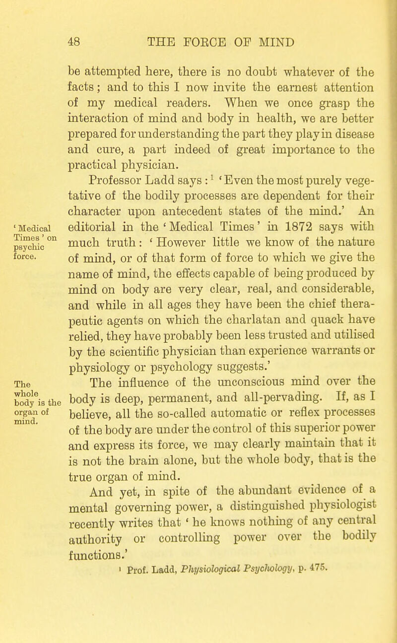 ' Medical Times'on psychic force. be attempted here, there is no doubt whatever of the facts; and to this I now invite the earnest attention of my medical readers. When we once grasp the interaction of mind and body in health, we are better prepared for understanding the part they play in disease and cure, a part indeed of great importance to the practical physician. Professor Ladd says : ^ ' Even the most purely vege- tative of the bodily processes are dependent for their character upon antecedent states of the mind.' An editorial in the ' Medical Times' in 1872 says with much truth : ' However little we know of the natm-e of mind, or of that form of force to which we give the name of mind, the effects capable of being produced by mind on body are very clear, real, and considerable, and while in all ages they have been the chief thera- peutic agents on which the charlatan and quack have relied, they have probably been less trusted and utilised by the scientific physician than experience warrants or physiology or psychology suggests.' The influence of the unconscious mind over the bidy^is the body is deep, permanent, and all-pervading. If, as I OTgan of believe, all the so-called automatic or reflex processes ' of the body are under the control of this superior power and express its force, we may clearly mamtain that it is not the brain alone, but the whole body, that is the true organ of mind. And yet, in spite of the abmidant evidence of a mental governing power, a distinguished physiologist recently writes that ' he knows nothing of any central authority or controlling power over the bodily functions.' ' Prof. Ladd, Physiological Psijcliology, p. 475. The whole