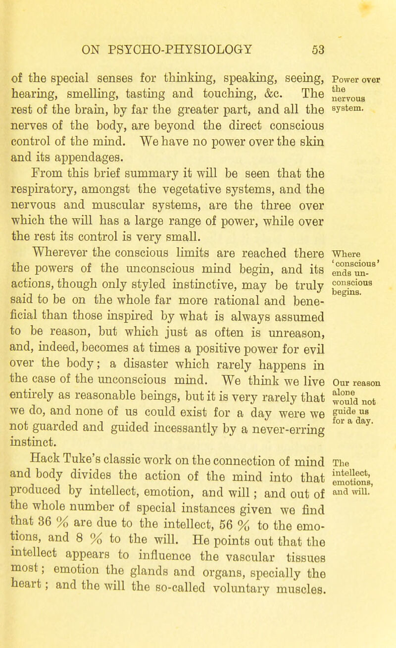 of the special senses for thinking, speaking, seeing, Power over hearing, smelling, tasting and touching, &c. The nervous rest of the brain, by far the greater part, and all the system, nerves of the body, are beyond the direct conscious control of the mind. We have no power over the skin and its appendages. From this brief summary it will be seen that the respiratory, amongst the vegetative systems, and the nervous and muscular systems, are the three over which the will has a large range of power, while over the rest its control is very small. Wherever the conscious limits are reached there where the powers of the miconscious mind begin, and its ln°dTZ^' actions, though only styled instinctive, may be truly ^6^1°'^^ said to be on the whole far more rational and bene- ficial than those inspired by what is always assumed to be reason, but which just as often is unreason, and, indeed, becomes at times a positive power for evil over the body; a disaster which rarely happens in the case of the unconscious mind. We think we live Our reason entirely as reasonable beings, but it is very rarely that ^^uia not we do, and none of us could exist for a day were we sui^e us not guarded and guided incessantly by a never-erring ^ instinct. Hack Tuke's classic work on the connection of mind The and body divides the action of the mind into that inSS, produced by intellect, emotion, and will; and out of ■'^ ^^i'^-' the whole number of special instances given we find that 36 % are due to the intellect, 56 % to the emo- tions, and 8 % to the will. He points out that the mtellect appears to influence the vascular tissues most; emotion the glands and organs, specially the heart; and the will the so-called voluntary muscles.