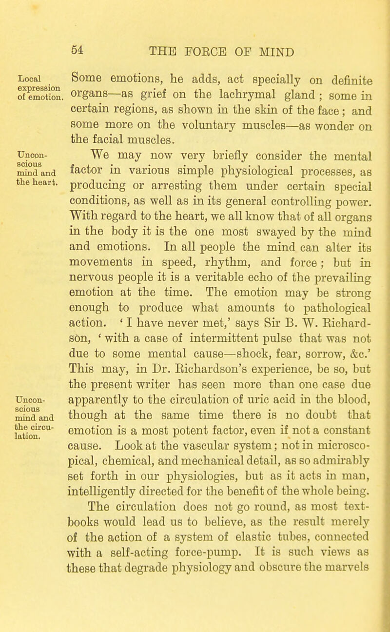 Local expression of emotion Uncon- scious mind and the heart. Uncon- scious mind and the circu- lation. Some emotions, he adds, act specially on definite organs—as grief on the lachrymal gland ; some in certain regions, as shown in the skin of the face; and some more on the voluntary muscles—as wonder on the facial muscles. We may now very briefly consider the mental factor in various simple physiological processes, as producing or arresting them under certain special conditions, as well as in its general controlling power. With regard to the heart, we all know that of all organs in the body it is the one most swayed by the mind and emotions. In all people the mind can alter its movements in speed, rhythm, and force; but in nervous people it is a veritable echo of the prevailing emotion at the time. The emotion may be strong enough to produce what amounts to pathological action. ' I have never met,' says Sir B. W. Eichard- son, ' with a case of intermittent pulse that was not due to some mental cause—shock, fear, sorrow, &c.' This may, in Dr. Eichardson's experience, be so, but the present writer has seen more than one case due apparently to the circulation of uric acid in the blood, though at the same time there is no doubt that emotion is a most potent factor, even if not a constant cause. Look at the vascular system; not in microsco- pical, chemical, and mechanical detail, as so admirably set forth in our physiologies, but as it acts in man, intelligently directed for the benefit of the whole being. The circulation does not go round, as most text- books would lead us to believe, as the result merely of the action of a system of elastic tubes, connected with a self-acting force-pump. It is such views as these that degrade physiology and obscure the marvels