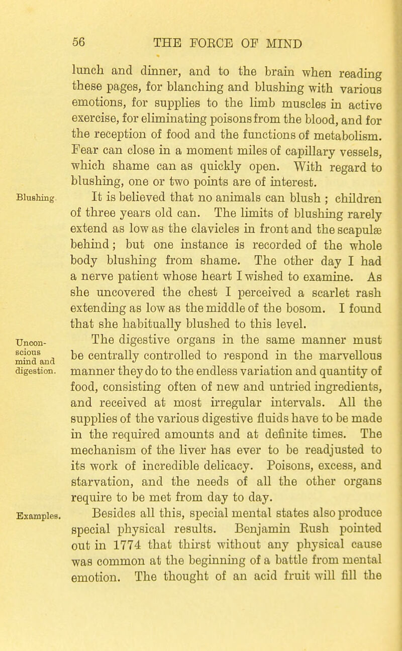 lunch and dinner, and to the brain when reading these pages, for blanching and blushing with various emotions, for supplies to the limb muscles in active exercise, for eliminating poisons from the blood, and for the reception of food and the functions of metabolism. Fear can close in a moment miles of capillary vessels, which shame can as quickly open. With regard to blushing, one or two points are of interest. Blushing. It is believed that no animals can blush ; children of three years old can. The limits of blushing rarely extend as low as the clavicles in front and the scapulae behind; but one instance is recorded of the whole body blushing from shame. The other day I had a nerve patient whose heart I wished to examine. As she uncovered the chest I perceived a scarlet rash extending as low as the middle of the bosom. I found that she habitually blushed to this level. TJncon- The digestive organs in the same manner must mind^and ^® Centrally controlled to respond in the marvellous digestion, manner they do to the endless variation and quantity of food, consisting often of new and untried ingredients, and received at most irregular intervals. All the supplies of the various digestive fluids have to be made in the required amounts and at definite times. The mechanism of the liver has ever to be readjusted to its work of incredible delicacy. Poisons, excess, and starvation, and the needs of all the other organs require to be met from day to day. Examples. Besides all this, special mental states also produce special physical results. Benjamin Kush pointed out in 1774 that thirst without any physical cause was common at the beginning of a battle from mental emotion. The thought of an acid fruit will fill the