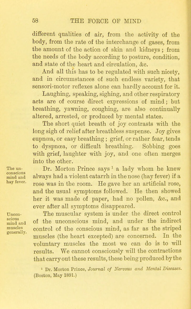 The un- conscious mind and hay fever. Uncon- scious mind and muscles generally. different qualities of air, from the activity of the body, from the rate of the interchange of gases, from the amount of the action of skin and kidneys ; from the needs of the body according to posture, condition, and state of the heart and circulation, &c. And all this has to be regulated with such nicety, and in circumstances of such endless variety, that sensori-motor reflexes alone can hardly account for it. Laughing, speaking, sighing, and other respiratory acts are of course direct expressions of mind; but breathing, yawning, coughing, are also continually altered, arrested, or produced by mental states. The short quiet breath of joy contrasts with the long sigh of relief after breathless suspense. Joy gives eupnoea, or easy breathing; grief, or rather fear, tends to dyspnoea, or difficult breathing. Sobbing goes with grief, laughter with joy, and one often merges into the other. Dr. Morton Prince says ^ a lady whom he knew always had a violent catarrh in the nose (hay fever) if a rose was in the room. He gave her an artificial rose, and the usual symptoms followed. He then showed her it was made of paper, had no pollen, &c., and ever after all symptoms disappeared. The muscular system is under the direct control of the unconscious mind, and under the indirect control of the conscious mind, as far as the striped muscles (the heart excepted) are concerned. In the voluntary muscles the most we can do is to will results. We cannot consciously will the contractions that carry out these results, these being produced by the ' Dr. Morton Prince, Jotirnal of Nervous a7id Mental Diseases. (Boston, May 1891.)