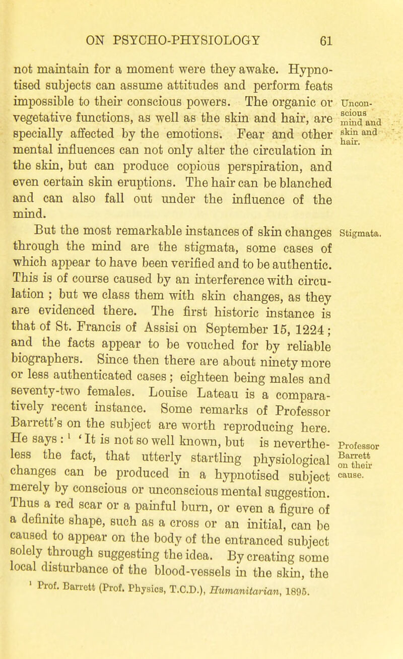 not maintain for a moment were they awake. Hypno- tised subjects can assume attitudes and perform feats impossible to their conscious powers. The organic or Uncon- vegetative functions, as well as the skin and hair, are miiidlnd specially affected by the emotions. Fear and other f'^ 1 • n hair. mental mnuences can not only alter the circulation in the skin, but can produce copious perspiration, and even certain skin eruptions. The hair can be blanched and can also fall out under the influence of the mind. But the most remarkable instances of skin changes stigmata, through the mind are the stigmata, some cases of which appear to have been verified and to be authentic. This is of course caused by an interference with circu- lation ; but we class them with skin changes, as they are evidenced there. The first historic instance is that of St. Francis of Assisi on September 15, 1224; and the facts appear to be vouched for by reliable biographers. Since then there are about ninety more or less authenticated cases; eighteen being males and seventy-two females. Louise Lateau is a compara- tively recent instance. Some remarks of Professor Barrett's on the subject are worth reproducing here. He says :' ' It is not so well known, but is neverthe- Professor less the fact, that utterly startling physiological on'tSiv changes can be produced in a hypnotised subject ^^^e^ merely by conscious or miconscious mental suggestion. Thus a red scar or a painful burn, or even a figure of a definite shape, such as a cross or an initial, can be caused to appear on the body of the entranced subject solely through suggesting the idea. By creating some local disturbance of the blood-vessels in the skin, the ' Prof. Barrett (Prof. Physics, T.C.D.), Hmianitarian, 1895.