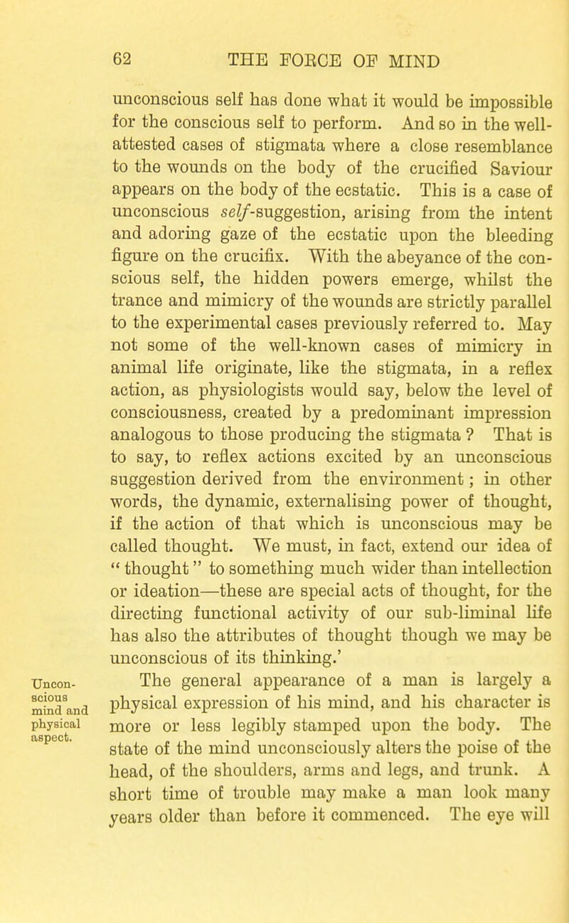 Uncon- scious mind and physical aspect. unconscious self has done what it would be impossible for the conscious self to perform. And so in the well- attested cases of stigmata where a close resemblance to the womids on the body of the crucified Saviour appears on the body of the ecstatic. This is a case of unconscious seZ/-suggestion, arising from the intent and adoring gaze of the ecstatic upon the bleeding figure on the crucifix. With the abeyance of the con- scious self, the hidden powers emerge, whilst the trance and mimicry of the wounds are strictly parallel to the experimental cases previously referred to. May not some of the well-known cases of mimicry in animal life originate, like the stigmata, in a reflex action, as physiologists would say, below the level of consciousness, created by a predominant impression analogous to those producing the stigmata ? That is to say, to reflex actions excited by an unconscious suggestion derived from the environment; in other words, the dynamic, externalising power of thought, if the action of that which is unconscious may be called thought. We must, in fact, extend our idea of  thought to something much wider than intellection or ideation—these are special acts of thought, for the directing functional activity of our sub-liminal life has also the attributes of thought though we may be unconscious of its thinking.' The general appearance of a man is largely a physical expression of his mind, and his character is more or less legibly stamped upon the body. The state of the mind unconsciously alters the poise of the head, of the shoulders, arms and legs, and trunk. A short time of trouble may make a man look many years older than before it commenced. The eye will