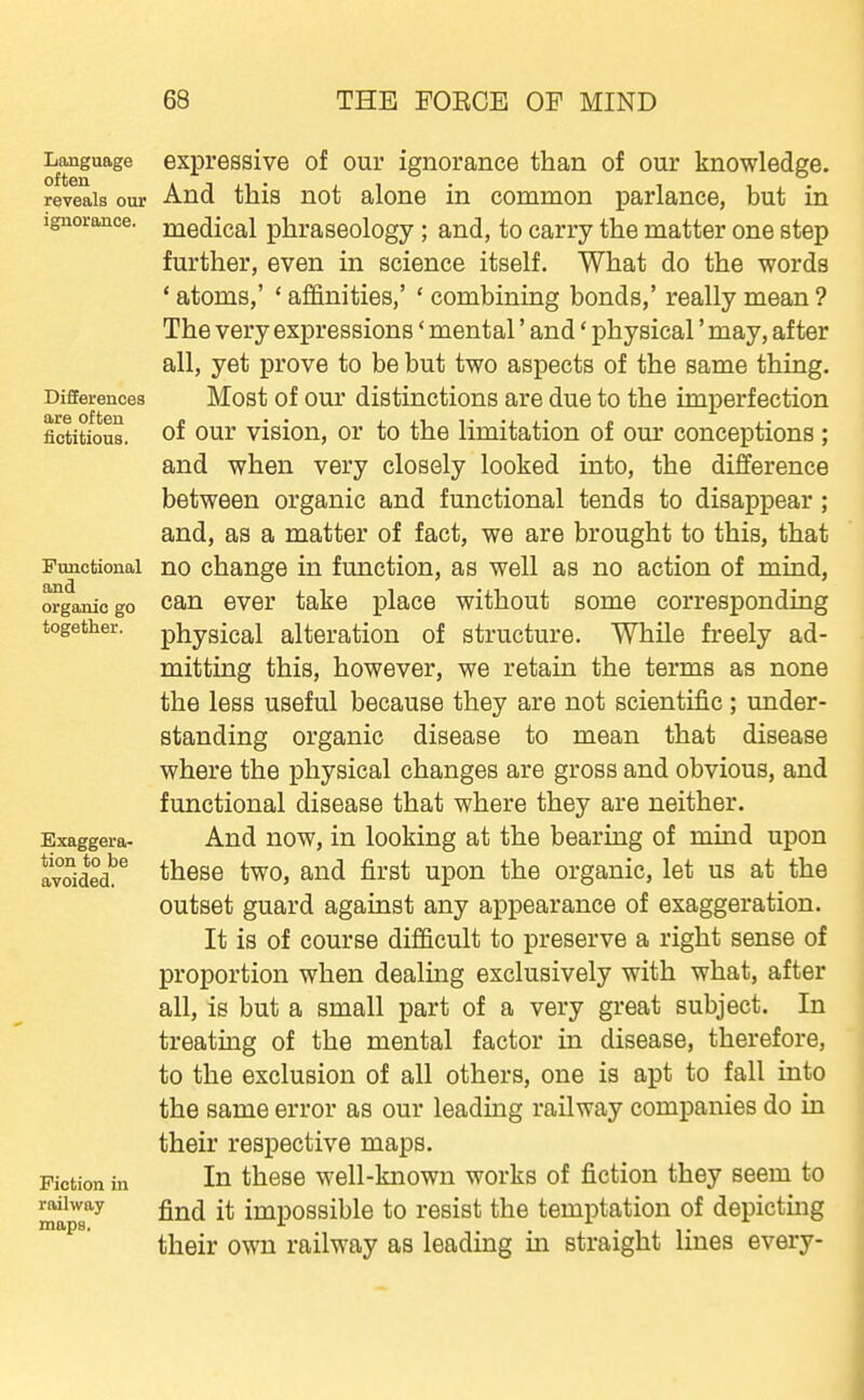 Language often reveals our ignorance. Differences are often fictitious. Functional and organic go together. Exaggera- tion to be avoided. Fiction in railway maps. expressive of our ignorance than of our knowledge. And this not alone in common parlance, but in medical phraseology; and, to carry the matter one step further, even in science itself. What do the words ' atoms,' ' affinities,' ' combining bonds,' really mean ? The very expressions' mental' and' physical' may, after all, yet prove to be but two aspects of the same thing. Most of our distinctions are due to the imperfection of our vision, or to the limitation of om* conceptions; and when very closely looked into, the difference between organic and functional tends to disappear ; and, as a matter of fact, we are brought to this, that no change in function, as well as no action of mind, can ever take place without some corresponding physical alteration of structure. While freely ad- mitting this, however, we retain the terms as none the less useful because they are not scientific; under- standing organic disease to mean that disease where the physical changes are gross and obvious, and functional disease that where they are neither. And now, in looking at the bearing of mind upon these two, and first upon the organic, let us at the outset guard against any appearance of exaggeration. It is of course difficult to preserve a right sense of proportion when dealing exclusively with what, after all, is but a small part of a very great subject. In treating of the mental factor in disease, therefore, to the exclusion of all others, one is apt to fall into the same error as our leading railway companies do in their respective maps. In these well-known works of fiction they seem to find it impossible to resist the temptation of depicting their own railway as leading in straight lines every-