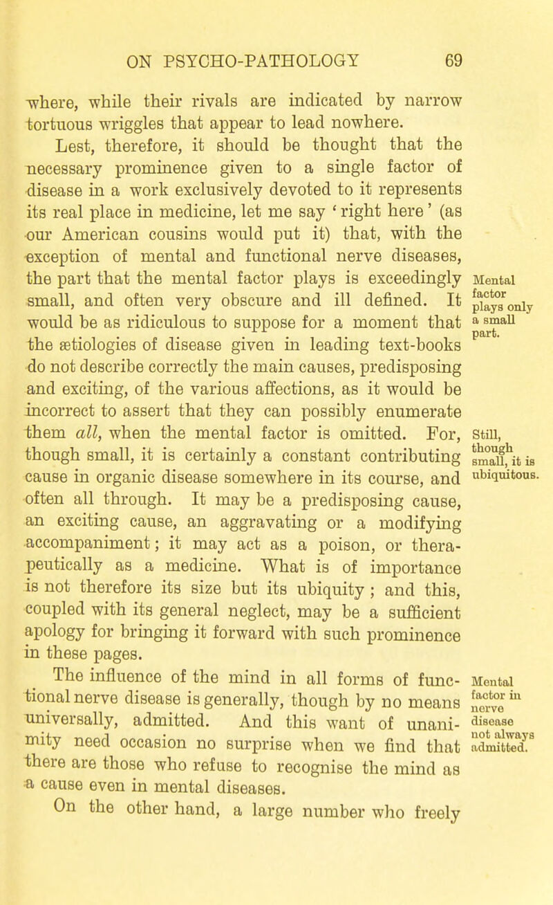 ■where, while their rivals are indicated by narrow tortuous wriggles that appear to lead nowhere. Lest, therefore, it should be thought that the necessary prominence given to a single factor of disease in a work exclusively devoted to it represents its real place in medicine, let me say ' right here' (as our American cousins would put it) that, with the exception of mental and functional nerve diseases, the part that the mental factor plays is exceedingly Mental small, and often very obscure and ill defined. It p^ays'oniy would be as ridiculous to suppose for a moment that ^^^^^ the aetiologies of disease given in leading text-books do not describe correctly the main causes, predisposing and exciting, of the various affections, as it would be incorrect to assert that they can possibly enumerate ihem all, when the mental factor is omitted. For, still, though small, it is certainly a constant contributing smru^it is cause in organic disease somewhere in its course, and ubiquitous, often all through. It may be a predisposing cause, an exciting cause, an aggravating or a modifying accompaniment; it may act as a poison, or thera- peutically as a medicine. What is of importance is not therefore its size but its ubiquity ; and this, coupled with its general neglect, may be a sufficient apology for bringing it forward with such prominence in these pages. The influence of the mind in all forms of func- Mental tional nerve disease is generally, though by no means [ferve^ universally, admitted. And this want of Unani- disease mity need occasion no surprise when we find that adJi^Me'dL' there are those who refuse to recognise the mind as a cause even in mental diseases. On the other hand, a large number who freely