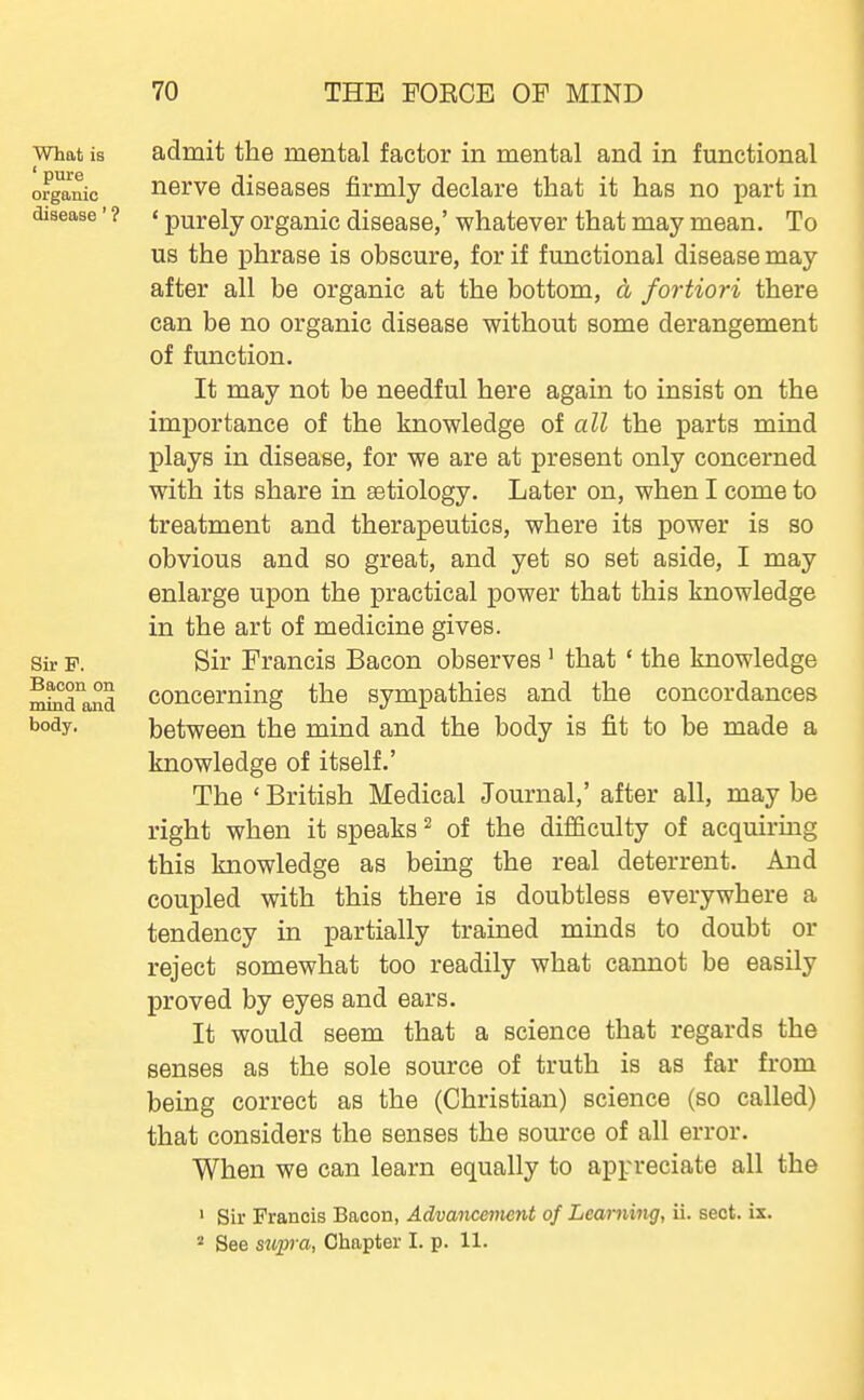 What is ' pure organic disease' ? Sir P. Bacon on mind and body. admit the mental factor in mental and in functional nerve diseases firmly declare that it has no part in ' purely organic disease,' whatever that may mean. To us the phrase is obscure, for if functional disease may after all be organic at the bottom, a fortiori there can be no organic disease without some derangement of function. It may not be needful here again to insist on the importance of the knowledge of all the parts mind plays in disease, for we are at present only concerned with its share in aetiology. Later on, when I come to treatment and therapeutics, where its power is so obvious and so great, and yet so set aside, I may enlarge upon the practical power that this knowledge in the art of medicine gives. Sir Francis Bacon observes ' that ' the knowledge concerning the sympathies and the concordances between the mind and the body is fit to be made a knowledge of itself.' The ' British Medical Journal,' after all, may be right when it speaks ^ of the difiiculty of acquiring this knowledge as being the real deterrent. And coupled with this there is doubtless everywhere a tendency in partially trained minds to doubt or reject somewhat too readily what cannot be easily proved by eyes and ears. It would seem that a science that regards the senses as the sole source of truth is as far from being correct as the (Christian) science (so called) that considers the senses the source of all error. When we can learn equally to appreciate all the ' Sir Francis Bacon, Advancement of Learning, ii. sect. ix. * See sup-a, Chapter I. p. 11.