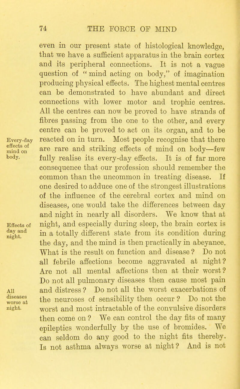 Every-day effects of mind on body. Bfiects of day and night, All diseases worse at night. even in our present state of histological knowledge, that we have a sufficient apparatus in the brain cortex and its peripheral connections. It is not a vague question of  mind acting on body, of imagination producing physical effects. The highest mental centres can be demonstrated to have abundant and direct connections with lower motor and trophic centres. All the centres can now be proved to have strands of fibres passing from the one to the other, and every centre can be proved to act on its organ, and to be reacted on in turn. Most people recognise that there are rare and striking effects of mind on body—few fully realise its every-day effects. It is of far more consequence that our profession should remember the common than the uncommon in treating disease. If one desired to adduce one of the strongest illustrations of the influence of the cerebral cortex and mind on diseases, one would take the differences between day and night in nearly all disorders. We know that at night, and especially during sleep, the brain cortex is in a totally different state from its condition dui'ing the day, and the mind is then practically in abeyance. What is the result on function and disease ? Do not all febrile affections become aggravated at night? Are not all mental affections then at their worst? Do not all pulmonary diseases then cause most pain and distress ? Do not all the worst exacerbations of the neuroses of sensibility then occur ? Do not the worst and most intractable of the convulsive disorders then come on ? We can control the day fits of many epileptics wonderfully by the use of bromides. We can seldom do any good to the night fits thereby. Is not asthma always worse at night? And is not