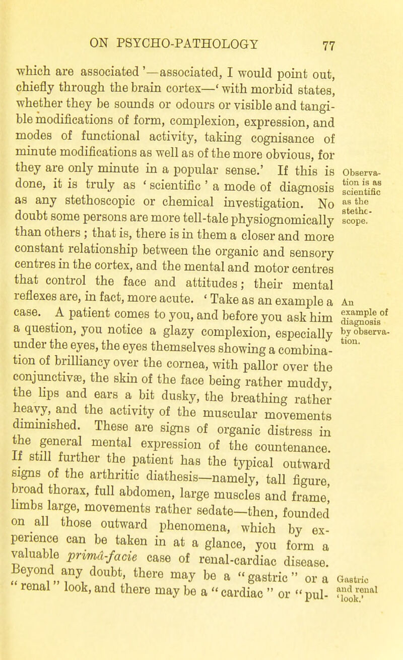 which are associated '—associated, I would point out, chiefly through the brain cortex—' with morbid states, whether they be sounds or odours or visible and tangi- ble modifications of form, complexion, expression, and modes of functional activity, taking cognisance of minute modifications as well as of the more obvious, for they are only minute in a popular sense.' If this is obBerva- done, it is truly as ' scientific' a mode of diagnosis Sntmc as any stethoscopic or chemical investigation. No ^^'^ doubt some persons are more tell-tale physiognomically tcopt than others ; that is, there is in them a closer and more constant relationship between the organic and sensory centres in the cortex, and the mental and motor centres that control the face and attitudes; their mental reflexes are, in fact, more acute. ' Take as an example a An case. A patient comes to you, and before you ask him ^^^^1°* a question, you notice a glazy complexion, especially by observa- under the eyes, the eyes themselves showing a combma- tion of brilliancy over the cornea, with pallor over the conjunctivae, the skin of the face being rather muddy the hps and ears a bit dusky, the breathing rather heavy, and the activity of the muscular movements dimmished. These are signs of organic distress in the general mental expression of the countenance. If still further the patient has the typical outward signs of the arthritic diathesis—namely, tall figure broad thorax, full abdomen, large muscles and frame' limbs large, movements rather sedate—then, founded on all those outward phenomena, which by ex- perience can be taken in at a glance, you form a valuab e pnmd.facie case of renal-cardiac disease. Beyond any doubt, there may be a -gastric or a Gastno renal look, and there may be a  cardiac  or  pul- Zl^f'^