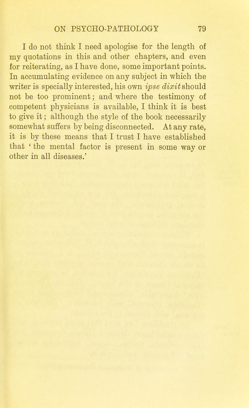 I do not think I need apologise for the length of my quotations in this and other chapters, and even for reiterating, as I have done, some important points. In accumulating evidence on any subject in which the writer is specially interested, his own ipse dixit should not be too prominent; and where the testimony of competent physicians is available, I think it is best to give it; although the style of the book necessarily somewhat suffers by being disconnected. At any rate, it is by these means that I trust I have established that ' the mental factor is present in some way or other in all diseases.'