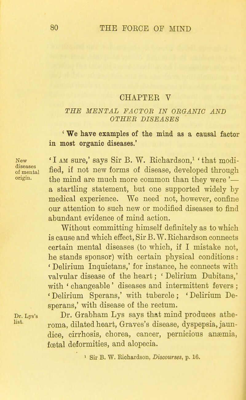 CHAPTEK V THE MENTAL FACT OB IN OBGANIC AND OTHER DISEASES ' We have examples of the mind as a causal factor in most organic diseases.' *I AM sure,' says Sir B. W. Eichardson/ 'that modi- fied, if not new forms of disease, developed through the mind are much more common than they were '— a startling statement, but one supported widely by medical experience. We need not, however, confine our attention to such new or modified diseases to find abundant evidence of mind action. Without committing himself definitely as to which is cause and which effect, Sir B. W. Eichardson connects certain mental diseases (to which, if I mistake not, he stands sponsor) with certain physical conditions : * Delirium Inquietans,' for instance, he connects with valvular disease of the heart; ' Delirium Dubitans,' with * changeable' diseases and intermittent fevers ; ' Delirium Sperans,' with tubercle ; ' Delirium De- sperans,' with disease of the rectum. Dr. Grabham Lys says that mind produces athe- roma, dilated heart, Graves's disease, dyspepsia, jami- dice, cirrhosis, chorea, cancer, pernicious aujemia, fcetal deformities, and alopecia. ' Sir B. W. Eichardson, Discourses, p. 16.