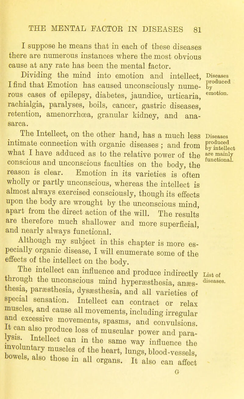 I suppose he means that in each of these diseases there are numerous instances where the most obvious cause at any rate has been the mental factor. Dividing the mind into emotion and intellect, Diseases I find that Emotion has caused unconsciously nume- ^y°^°^^ rous cases of epilepsy, diabetes, jaundice, urticaria, raehialgia, paralyses, boils, cancer, gastric diseases, retention, amenorrhoea, granular kidney, and ana- sarca. The Intellect, on the other hand, has a much less Diseases intimate connection with organic diseases ; and from Ey°^1eiiect what I have adduced as to the relative power of the mamiy conscious and unconscious faculties on the body, the reason is clear. Emotion in its varieties is often wholly or partly unconscious, whereas the intellect is almost always exercised consciously, though its effects upon the body are wrought by the unconscious mind, apart from the direct action of the will. The results are therefore much shallower and more superficial, and nearly always functional. Although my subject in this chapter is more es- pecially organic disease, I will enumerate some of the effects of the intellect on the body. The intellect can influence and produce indirectly List of through the unconscious mind hyperesthesia, antes- thesia, partesthesia, dysesthesia, and all varieties of special sensation. Intellect can contract or relax muscles, and cause all movements, including irregular and excessive movements, spasms, and convulsions, it can also produce loss of muscular power and para- yBis Intellect can in the same way influence the ho^lTV T^'' Wood-vessels, bowels, also those m all organs. It also can affect G