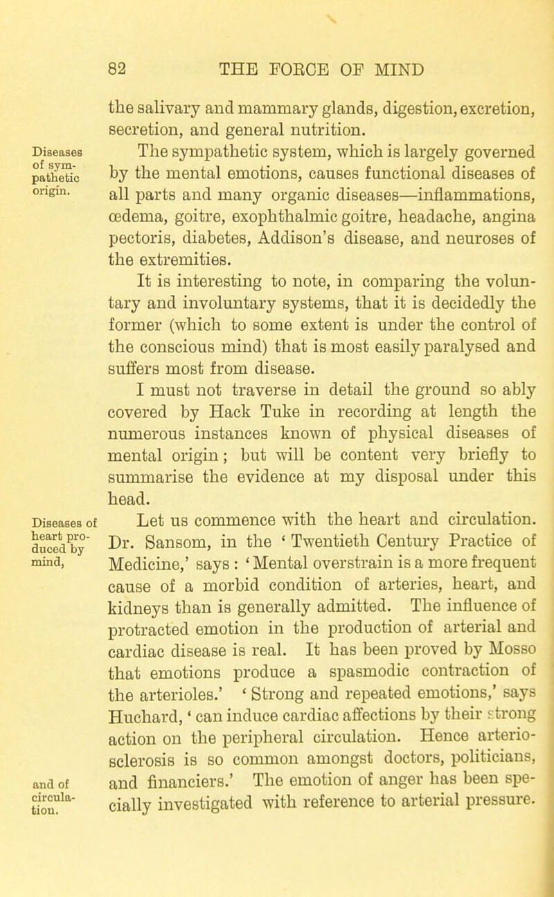 the salivary and mammary glands, digestion, excretion, secretion, and general nutrition. Diseases The Sympathetic system, which is largely governed pathetic mental emotions, causes functional diseases of ongin. a^ij parts and many organic diseases—inflammations, oedema, goitre, exophthalmic goitre, headache, angina pectoris, diabetes, Addison's disease, and neuroses of the extremities. It is interesting to note, in comparing the volun- tary and involuntary systems, that it is decidedly the former (which to some extent is under the control of the conscious mind) that is most easily paralysed and suffers most from disease. I must not traverse in detail the ground so ably covered by Hack Tuke in recording at length the numerous instances known of physical diseases of mental origin; but will be content very briefly to summarise the evidence at my disposal under this head. Diseases of Let US commonce with the heart and circulation. duced^by Dr- Sansom, in the ' Twentieth Century Practice of Medicine,' says : ' Mental overstrain is a more frequent cause of a morbid condition of arteries, heart, and kidneys than is generally admitted. The influence of protracted emotion in the production of arterial and cardiac disease is real. It has been proved by Mosso that emotions produce a spasmodic contraction of the arterioles.' ' Strong and repeated emotions,' says Huchard,' can induce cardiac affections by their strong action on the peripheral circulation. Hence arterio- sclerosis is so common amongst doctors, politicians, and of and financiers.' The emotion of anger has been spe- tion^' cially investigated with reference to arterial pressure.