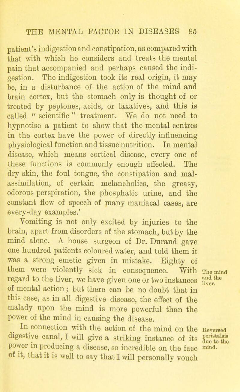 patient's indigestion and constipation, as compared with that with which he considers and treats the mental pain that accompanied and perhaps caused the indi- gestion. The indigestion took its real origin, it may be, in a disturbance of the action of the mind and brain cortex, but the stomach only is thought of or treated by peptones, acids, or laxatives, and this is called  scientific  treatment. We do not need to hypnotise a patient to show that the mental centres in the cortex have the power of directly influencing physiological function and tissue nutrition. In mental disease, which means cortical disease, every one of these functions is commonly enough affected. The dry skm, the foul tongue, the constipation and mal- assimilation, of certain melancholies, the greasy, odorous perspiration, the phosphatic urine, and the constant flow of speech of many maniacal cases, are every-day examples.' Vomiting is not only excited by injuries to the bram, apart from disorders of the stomach, but by the mind alone. A house surgeon of Dr. Durand gave one hundred patients coloured water, and told them it was a strong emetic given in mistake. Eighty of them were violently sick in consequence. With The mind regard to the Hver, we have given one or two instances ^vSr*^^ of mental action; but there can be no doubt that in this case, as in all digestive disease, the effect of the malady upon the mind is more powerful than the power of the mind in causing the disease. In connection with the action of the mind on the Reversed digestive canal, I will give a striking instance of its IZ'tXl power in producing a disease, so incredible on the face of it, that it is well to say that I will personally vouch