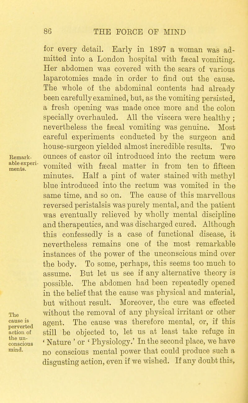 Bemark- able experi- ments. ITie cause is perverted action of the un- conscious mind. for every detail. Early in 1897 a woman was ad- mitted into a London hospital with faecal vomiting. Her abdomen was covered with the scars of various laparotomies made in order to find out the cause. The whole of the abdominal contents had already been carefully examined, but, as the vomiting persisted, a fresh opening was made once more and the colon specially overhauled. All the viscera were healthy ; nevertheless the faecal vomiting was genuine. Most careful experiments conducted by the surgeon and house-surgeon yielded almost incredible results. Two ounces of castor oil introduced into the rectum were vomited with faecal matter in from ten to fifteen minutes. Half a pint of water stained with methyl blue introduced into the rectum was vomited in the same time, and so on. The cause of this marvellous reversed peristalsis was purely mental, and the patient was eventually relieved by wholly mental discipline and therapeutics, and was discharged cured. Although this confessedly is a case of functional disease, it nevertheless remains one of the most remarkable instances of the power of the unconscious mind over the body. To some, perhaps, this seems too much to assume. But let us see if any alternative theory is possible. The abdomen had been repeatedly opened in the belief that the cause was physical and material, but without result. Moreover, the cure was effected without the removal of any physical irritant or other agent. The cause was therefore mental, or, if this still be objected to, let us at least take refuge in ' Nature ' or ' Physiology.' In the second place, we have no conscious mental power that could produce such a disgusting action, even if we wished. If any doubt this.