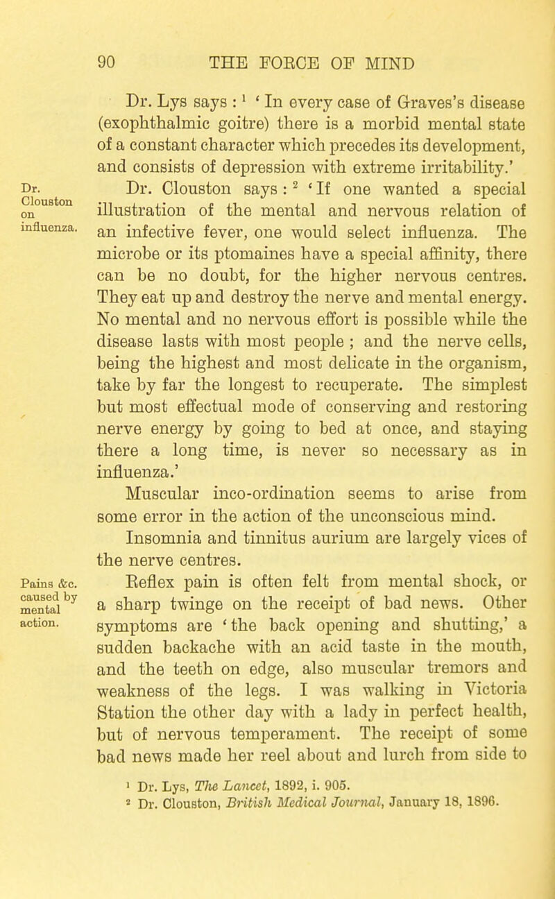 Dr. Clouston on influenza. Pains &c. caused by mental action. Dr. Lys says :' ' In every case of Graves's disease (exophthalmic goitre) there is a morbid mental state of a constant character which precedes its development, and consists of depression with extreme irritability.' Dr. Clouston says : ^ ' If one wanted a special illustration of the mental and nervous relation of an infective fever, one would select influenza. The microbe or its ptomaines have a special affinity, there can be no doubt, for the higher nervous centres. They eat up and destroy the nerve and mental energy. No mental and no nervous effort is possible while the disease lasts with most people ; and the nerve cells, being the highest and most delicate in the organism, take by far the longest to recuperate. The simplest but most effectual mode of conserving and restoring nerve energy by going to bed at once, and staying there a long time, is never so necessary as in influenza.' Muscular inco-ordination seems to arise from some error in the action of the unconscious mind. Insomnia and tinnitus aurium are largely vices of the nerve centres. Keflex pain is often felt from mental shock, or a sharp twinge on the receipt of bad news. Other symptoms are 'the back opening and shutting,' a sudden backache with an acid taste in the mouth, and the teeth on edge, also muscular tremors and weakness of the legs. I was walking in Victoria Station the other day with a lady in perfect health, but of nervous temperament. The receipt of some bad news made her reel about and lurch from side to • Dr. Lys, Tite Lancet, 1892, i. 905.