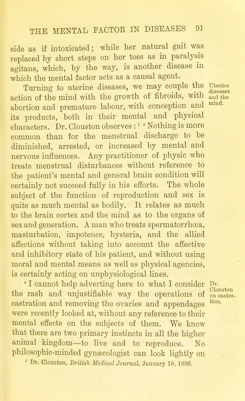 side as if intoxicated; while her natural gait was replaced by short steps on her toes as in paralysis agitans, which, by the way, is another disease in which the mental factor acts as a causal agent. Turning to uterine diseases, we may couple the ^terme action of the mind with the growth of fibroids, with and the abortion and premature labour, with conception and its products, both in their mental and physical characters. Dr. Clouston observes : • ' Nothing is more common than for the menstrual discharge to be diminished, arrested, or increased by mental and nervous influences. Any practitioner of physic who treats menstrual disturbances without reference to the patient's mental and general brain condition will certainly not succeed fully in his efforts. The whole subject of the function of reproduction and sex is quite as much mental as bodily. It relates as much to the brain cortex and the mind as to the organs of sex and generation. A man who treats spermatorrhoea, masturbation, impotence, hysteria, and the allied affections without taking into account the affective and inhibitory state of his patient, and without using moral and mental means as well as physical agencies, is certainly acting on unphysiological lines. ' I cannot help adverting here to what I consider Dr. the rash and unjustifiable way the operations of oncastra- castration and removing the ovaries and appendages were recently looked at, without any reference to their mental effects on the subjects of them. We know that there are two primary instincts in all the higher animal kingdom—to live and to reproduce. No philosophic-minded gynaecologist can look lightly on