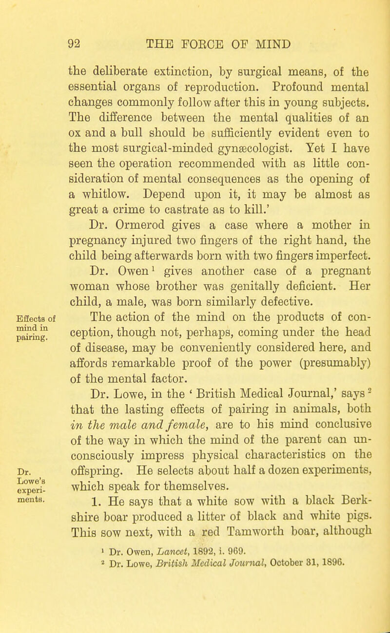 Efieots of mind in pairing. Dr. Lowe's experi- ments. the deliberate extinction, by surgical means, of the essential organs of reproduction. Profound mental changes commonly follow after this in young subjects. The difference between the mental qualities of an ox and a bull should be sufficiently evident even to the most surgical-minded gynsecologist. Yet I have seen the operation recommended with as little con- sideration of mental consequences as the opening of a whitlow. Depend upon it, it may be almost as great a crime to castrate as to kill.' Dr. Ormerod gives a case where a mother in pregnancy injured two fingers of the right hand, the child being afterwards born with two fingers imperfect. Dr. Owen ^ gives another case of a pregnant woman whose brother was genitally deficient. Her child, a male, was born similarly defective. The action of the mind on the products of con- ception, though not, perhaps, coming under the head of disease, may be conveniently considered here, and affords remarkable proof of the power (presumably) of the mental factor. Dr. Lowe, in the ' British Medical Jom-nal,' says - that the lasting effects of pairing in animals, both in the male and female, are to his mind conclusive of the way in which the mind of the parent can un- consciously impress physical characteristics on the offspring. He selects about half a dozen experiments, which speak for themselves. 1. He says that a white sow with a black Berk- shire boar produced a litter of black and white pigs. This sow next, with a red Tamworth boar, although ' Dr. Owen, Lancet, 1892, i. 969.