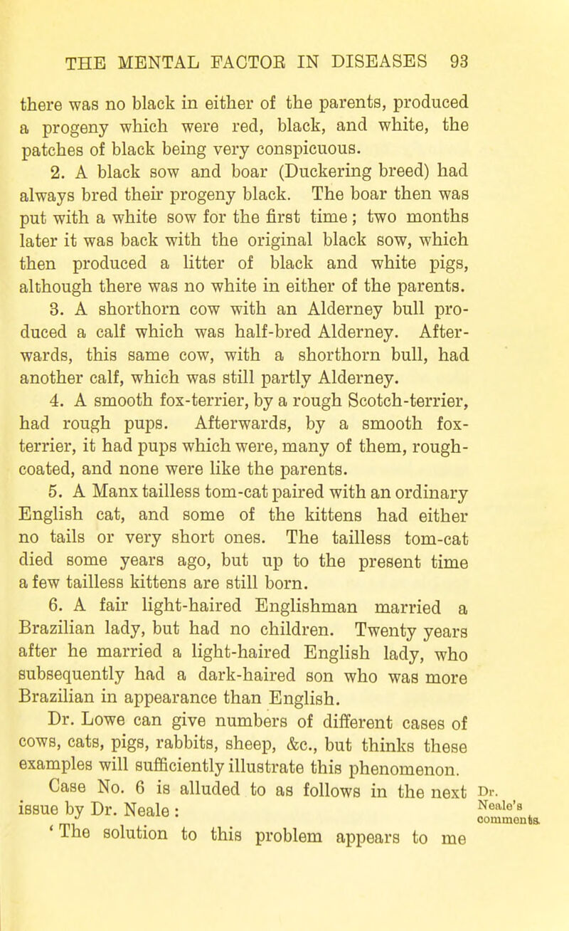 there was no black in either of the parents, produced a progeny which were red, black, and white, the patches of black being very conspicuous. 2. A black sow and boar (Duckering breed) had always bred their progeny black. The boar then was put with a white sow for the first time; two months later it was back with the original black sow, which then produced a litter of black and white pigs, although there was no white in either of the parents. 3. A shorthorn cow with an Alderney bull pro- duced a calf which was half-bred Alderney. After- wards, this same cow, with a shorthorn bull, had another calf, which was still partly Alderney. 4. A smooth fox-terrier, by a rough Scotch-terrier, had rough pups. Afterwards, by a smooth fox- terrier, it had pups which were, many of them, rough- coated, and none were like the parents. 5. A Manx tailless tom-cat paired with an ordinary English cat, and some of the kittens had either no tails or very short ones. The tailless tom-cat died some years ago, but up to the present time a few tailless kittens are still born. 6. A fair light-haired Englishman married a Brazilian lady, but had no children. Twenty years after he married a light-haired English lady, who subsequently had a dark-haired son who was more Brazilian in appearance than English. Dr. Lowe can give numbers of different cases of cows, cats, pigs, rabbits, sheep, &c., but thinks these examples will sufficiently illustrate this phenomenon. Case No. 6 is alluded to as follows in the next issue by Dr. Neale : 'The solution to this problem appears to me