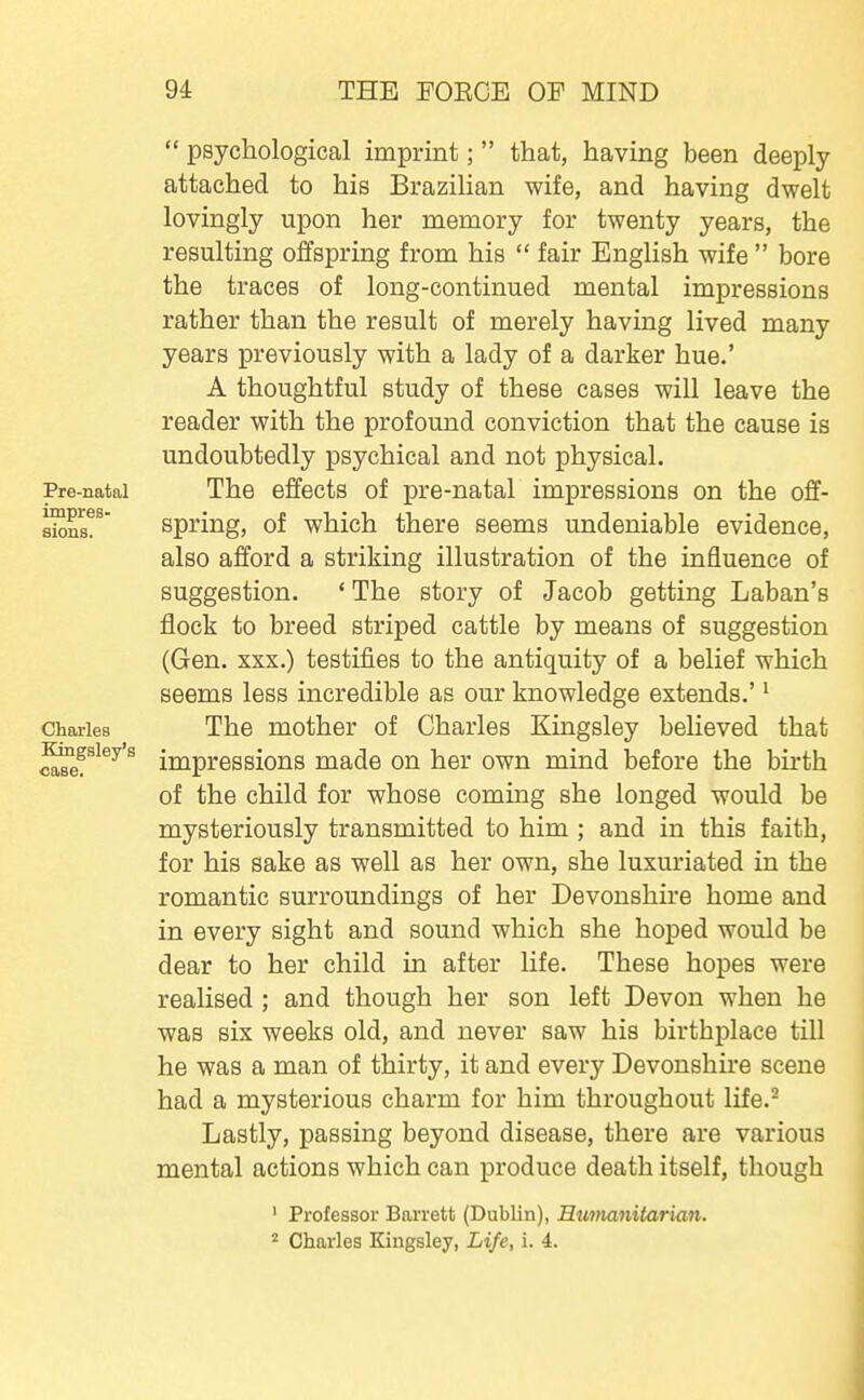 Pre-natal impres- Charles Kingsley's case.  psychological imprint;  that, having been deeply attached to his Brazilian wife, and having dwelt lovingly upon her memory for twenty years, the resulting offspring from his  fair English wife  bore the traces of long-continued mental impressions rather than the result of merely having lived many years previously with a lady of a darker hue.' A thoughtful study of these cases will leave the reader with the profomid conviction that the cause is undoubtedly psychical and not physical. The effects of pre-natal impressions on the off- spring, of which there seems undeniable evidence, also afford a striking illustration of the influence of suggestion. ' The story of Jacob getting Laban's flock to breed striped cattle by means of suggestion (Gen. XXX.) testifies to the antiquity of a belief which seems less incredible as our knowledge extends.'' The mother of Charles Kingsley believed that impressions made on her own mind before the bu*th of the child for whose coming she longed would be mysteriously transmitted to him ; and in this faith, for his sake as well as her own, she luxuriated in the romantic surroundings of her Devonshire home and in every sight and sound which she hoped would be dear to her child in after life. These hopes were realised ; and though her son left Devon when he was six weeks old, and never saw his birthplace till he was a man of thirty, it and every Devonshire scene had a mysterious charm for him throughout life.^ Lastly, passing beyond disease, there are various mental actions which can produce death itself, though ' Professor Barrett (Dublin), Eumajiitarian. Charles Kingsley, Life, i. 4.
