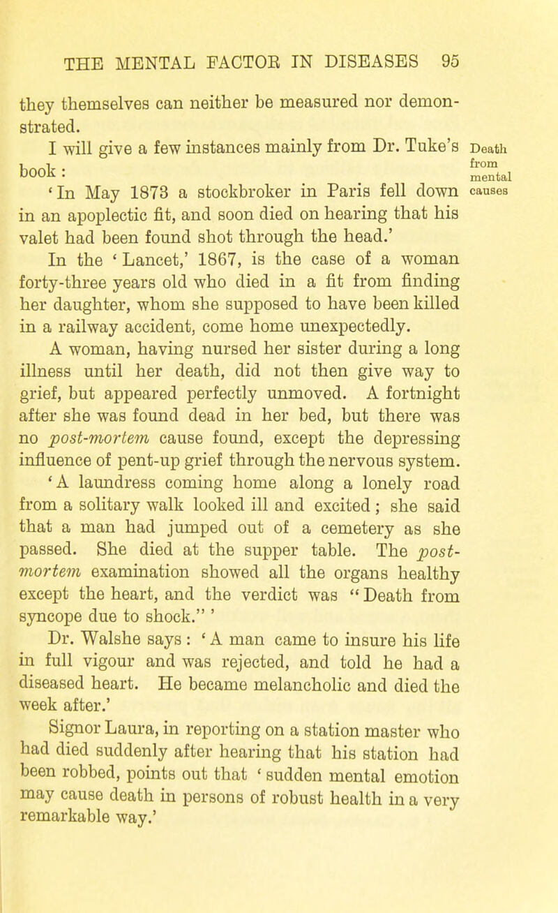 they themselves can neither be measured nor demon- strated. I will give a few instances mainly from Dr. Tuke's Death 1 1 from book : j^ental 'In May 1873 a stockbroker in Paris fell down causes in an apoplectic fit, and soon died on hearing that his valet had been found shot through the head.' In the ' Lancet,' 1867, is the case of a woman forty-three years old who died in a fit from finding her daughter, whom she supposed to have been killed in a railway accident, come home unexpectedly. A woman, having nursed her sister during a long illness until her death, did not then give way to grief, but appeared perfectly unmoved. A fortnight after she was found dead in her bed, but there was no post-mortem cause found, except the depressing influence of pent-up grief through the nervous system. 'A laundress coming home along a lonely road from a solitary walk looked ill and excited ; she said that a man had jumped out of a cemetery as she passed. She died at the supper table. The post- viortem examination showed all the organs healthy except the heart, and the verdict was  Death from syncope due to shock. ' Dr. Walshe says : ' A man came to insure his life in full vigour and was rejected, and told he had a diseased heart. He became melancholic and died the week after.' Signor Laura, in reporting on a station master who had died suddenly after hearing that his station had been robbed, points out that ' sudden mental emotion may cause death in persons of robust health in a very remarkable way.'