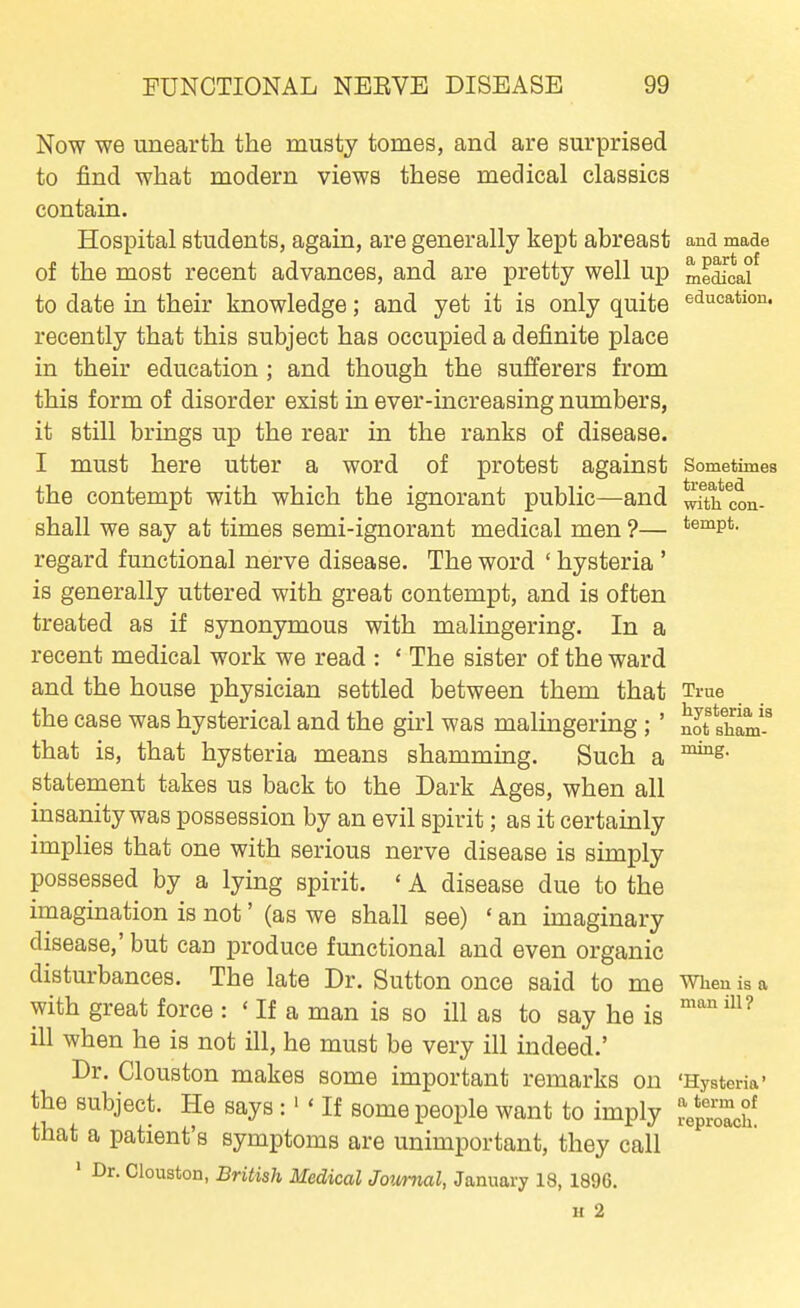 Now we unearth the musty tomes, and are surprised to find what modern views these medical classics contain. Hospital students, again, are generally kept abreast ana made of the most recent advances, and are pretty well up medicaf to date in their knowledge; and yet it is only quite education, recently that this subject has occupied a definite place in their education ; and though the sufferers from this form of disorder exist in ever-increasing numbers, it still brings up the rear in the ranks of disease. I must here utter a word of protest against Sometimes the contempt with which the ignorant public—and wfth con- shall we say at times semi-ignorant medical men ?— tempt, regard functional nerve disease. The word ' hysteria ' is generally uttered with great contempt, and is often treated as if synonymous with malingering. In a recent medical work we read : ' The sister of the ward and the house physician settled between them that True the case was hysterical and the girl was malingering; ' not sham-^ that is, that hysteria means shamming. Such a statement takes us back to the Dark Ages, when all insanity was possession by an evil spirit; as it certainly implies that one with serious nerve disease is simply possessed by a lying spirit. ' A disease due to the imagination is not' (as we shall see) ' an imaginary disease,' but can produce functional and even organic disturbances. The late Dr. Sutton once said to me when is a with great force : ' If a man is so ill as to say he is '^^^ ill when he is not ill, he must be very ill indeed.' Dr. Clouston makes some important remarks on 'Hysteria' the subject. He says :  If some people want to imply that a patient's symptoms are unimportant, they call ' Dr. Clouston, British Medical Jovmal, January 18, 1896. H 2