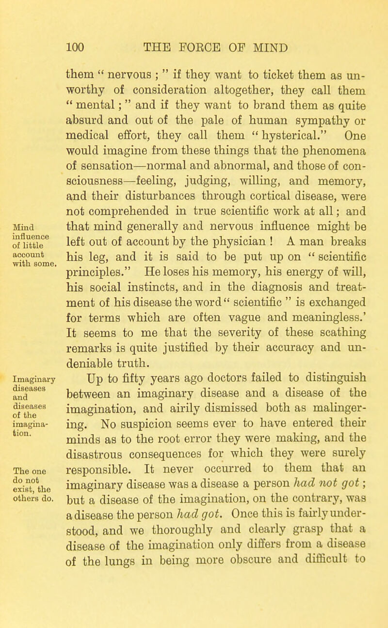 Mind influence of little account with some. Imaginary diseases and diseases of the imagina- tion. The one do not exist, the others do. them  nervous ;  if they want to ticket them as un- worthy of consideration altogether, they call them  mental;  and if they want to brand them as quite absurd and out of the pale of human sympathy or medical effort, they call them  hysterical. One would imagine from these things that the phenomena of sensation—normal and abnormal, and those of con- sciousness—feeling, judging, willing, and memory, and their disturbances through cortical disease, were not comprehended in true scientific work at all; and that mind generally and nervous influence might be left out of account by the physician ! A man breaks his leg, and it is said to be put up on  scientific principles. He loses his memory, his energy of will, his social instincts, and in the diagnosis and treat- ment of his disease the word  scientific  is exchanged for terms which are often vague and meaningless.' It seems to me that the severity of these scathing remarks is quite justified by their accm-acy and un- deniable truth. Up to fifty years ago doctors failed to distinguish between an imaginary disease and a disease of the imagination, and airily dismissed both as malinger- ing. No suspicion seems ever to have entered their minds as to the root error they were making, and the disastrous consequences for which they were surely responsible. It never occurred to them that an imaginary disease was a disease a person had not got; but a disease of the imagination, on the contrary, was a disease the person had got. Once this is fairly under- stood, and we thoroughly and clearly grasp that a disease of the imagination only differs from a disease of the lungs in being more obscure and difficult to