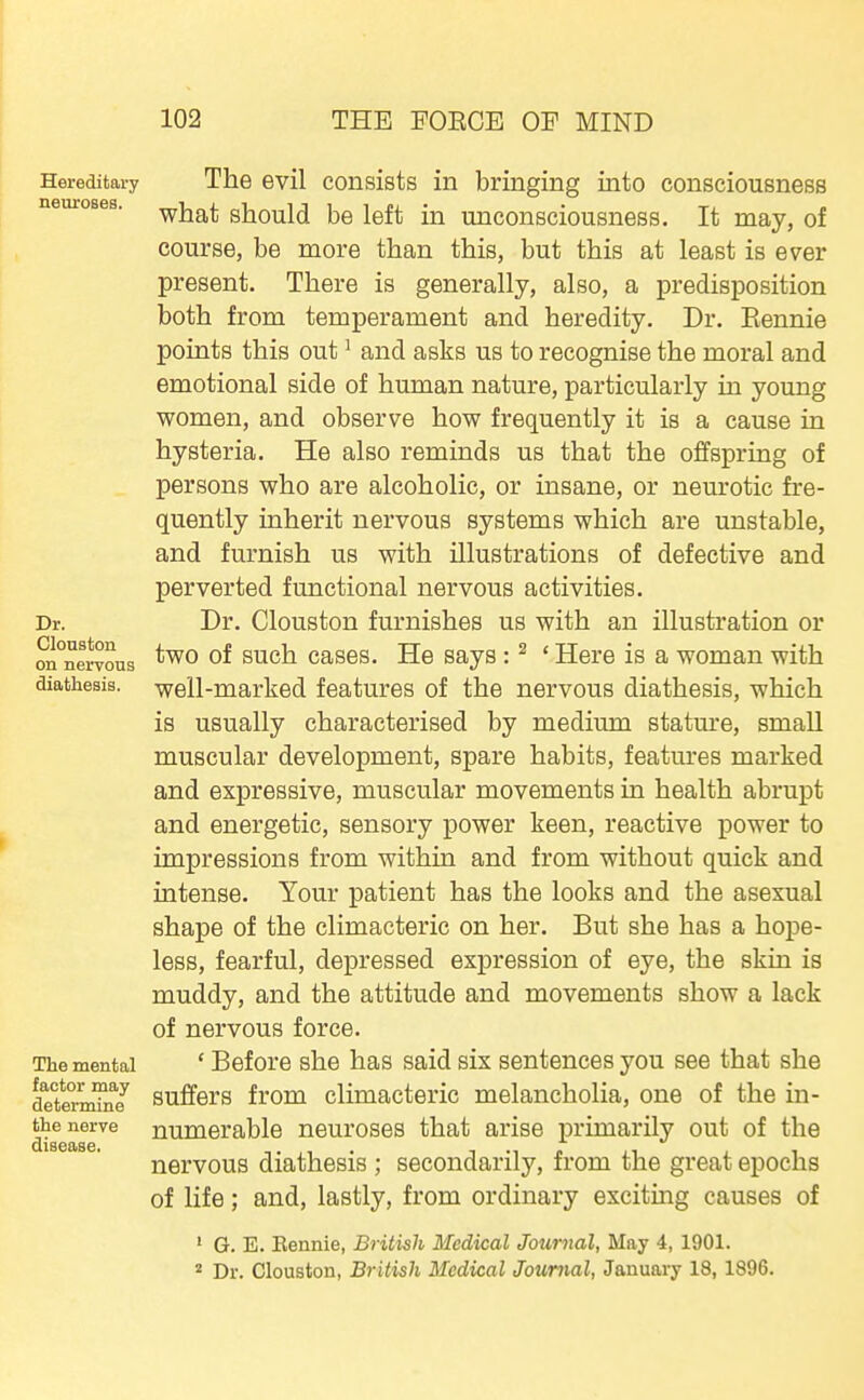 Hereditary The Gvil coiisists in bringing into consciousness neuroses, -^j^r^t should be left in unconsciousness. It may, of course, be more than this, but this at least is ever present. There is generally, also, a predisposition both from temperament and heredity. Dr. Kennie points this out ^ and asks us to recognise the moral and emotional side of human nature, particularly in young women, and observe how frequently it is a cause in hysteria. He also reminds us that the offspring of persons who are alcoholic, or insane, or neurotic fre- quently inherit nervous systems which are unstable, and furnish us with illustrations of defective and perverted functional nervous activities. Dr. Dr. Clouston furnishes us with an illustration or on'nervous ^^^h cases. He says : ^ ' Here is a woman with diathesis, well-marked features of the nervous diathesis, which is usually characterised by medium statm'e, small muscular development, spare habits, features marked and expressive, muscular movements in health abrupt and energetic, sensory power keen, reactive power to impressions from within and from without quick and intense. Your patient has the looks and the asexual shape of the climacteric on her. But she has a hope- less, fearful, depressed expression of eye, the skin is muddy, and the attitude and movements show a lack of nervous force. The mental ' Before she has said six sentences you see that she determTnY suffers from climacteric melancholia, one of the in- the nerve numerable neuroses that arise primarily out of the nervous diathesis ; secondarily, from the great epochs of life; and, lastly, from ordinary exciting causes of ' G. E. Eennie, British Medical Journal, May 4, 1901. * Dr. Clouston, British Medical Journal, January 18, 1896.