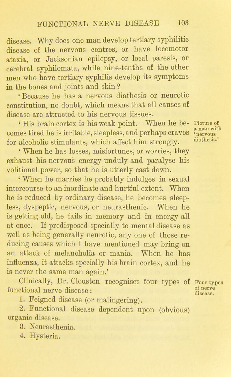disease. Why does one man develop tertiary syphilitic disease of the nervous centres, or have locomotor ataxia, or Jacksonian epilepsy, or local paresis, or cerebral syphilomata, while nine-tenths of the other men who have tertiary syphilis develop its symptoms in the bones and joints and skin ? ' Because he has a nervous diathesis or neurotic constitution, no doubt, which means that all causes of disease are attracted to his nervous tissues. ' His brain cortex is his weak point. When he be- Picture of^ comes tired he is irritable, sleepless, and perhaps craves ' nervous for alcoholic stimulants, which affect him strongly. diathesis.' ' When he has losses, misfortunes, or worries, they exhaust his nervous energy unduly and paralyse his volitional power, so that he is utterly cast down. ' When he marries he probably indulges in sexual intercourse to an inordinate and hurtful extent. When he is reduced by ordinary disease, he becomes sleep- less, dyspeptic, nervous, or neurasthenic. When he is getting old, he fails in memory and in energy all at once. If predisposed specially to mental disease as well as being generally neurotic, any one of those re- ducing causes which I have mentioned may bring on an attack of melancholia or mania. When he has influenza, it attacks specially his brain cortex, and he is never the same man again.' Chnically, Dr. Clouston recognises four types of Pour types functional nerve disease : disease^ 1. Feigned disease (or malingering). 2. Functional disease dependent upon (obvious) organic disease. 3. Neurasthenia. 4. Hysteria.