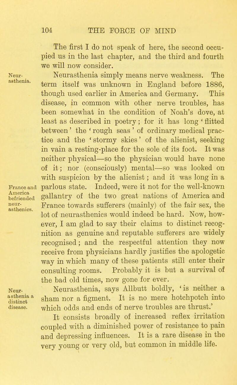 Neur- asthenia. France and America befriended neur- asthenics. Neur- asthenia a distinct disease. The first I do not speak of here, the second occu- pied us in the last chapter, and the third and fourth we will now consider. Neurasthenia simply means nerve weakness. The term itself was unknown in England before 1886, though used earlier in America and Germany. This disease, in common with other nerve troubles, has been somewhat in the condition of Noah's dove, at least as described in poetry; for it has long ' flitted between' the ' rough seas ' of ordinary medical prac- tice and the * stormy skies' of the alienist, seeking in vain a resting-place for the sole of its foot. It was neither physical—so the physician would have none of it; nor (consciously) mental—so was looked on with suspicion by the alienist; and it was long in a parlous state. Indeed, were it not for the weU-known gallantry of the two great nations of America and France towards sufferers (mainly) of the fair sex, the lot of neurasthenics would indeed be hard. Now, how- ever, I am glad to say their claims to distinct recog- nition as genuine and reputable sufferers are widely recognised; and the respectful attention they now receive from physicians hardly justifies the apologetic way in which many of these patients still enter their consulting rooms. Probably it is but a survival of the bad old times, now gone for ever. Neurasthenia, says AUbutt boldly, 'is neither a sham nor a figment. It is no mere hotchpotch into which odds and ends of nerve troubles are thrust.' It consists broadly of increased reflex irritation coupled with a diminished power of resistance to pain and depressing influences. It is a rare disease in the very young or very old, but common in middle life.