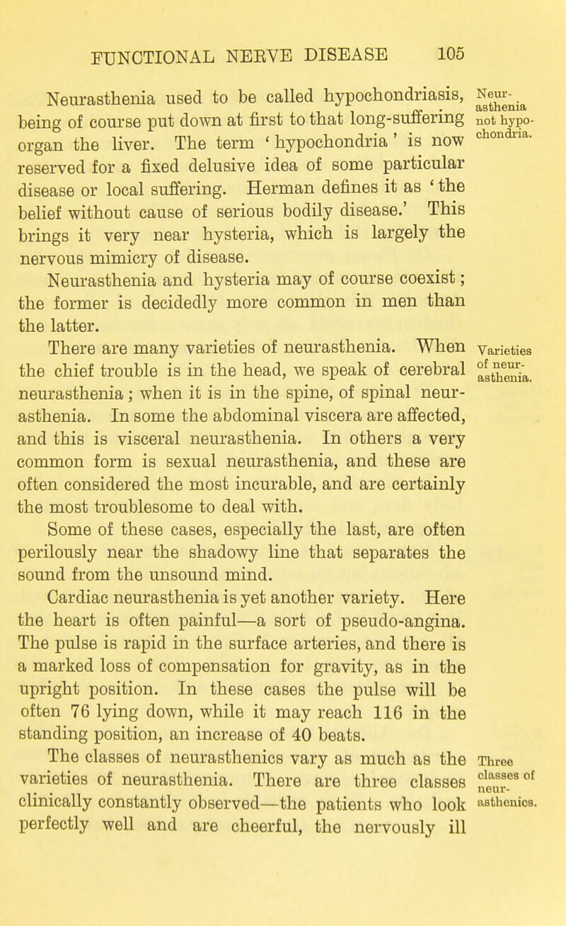 Neurasthenia used to be called hypochondriasis, Neur-^.^ being of course put down at first to that long-suffering not hypo- organ the liver. The term 'hypochondria' is now reserved for a fixed delusive idea of some particular disease or local suffering. Herman defines it as ' the belief without cause of serious bodily disease.' This brings it very near hysteria, which is largely the nervous mimicry of disease. Neurasthenia and hysteria may of course coexist; the former is decidedly more common in men than the latter. There are many varieties of neurasthenia. When Varieties the chief trouble is in the head, we speak of cerebral °at'^e^a,_ neurasthenia; when it is in the spine, of spinal neur- asthenia. In some the abdominal viscera are affected, and this is visceral neurasthenia. In others a very common form is sexual neurasthenia, and these are often considered the most incurable, and are certainly the most troublesome to deal with. Some of these cases, especially the last, are often perilously near the shadowy line that separates the sound from the unsound mind. Cardiac neurasthenia is yet another variety. Here the heart is often painful—a sort of pseudo-angina. The pulse is rapid in the surface arteries, and there is a marked loss of compensation for gravity, as in the upright position. In these cases the pulse will be often 76 lying down, while it may reach 116 in the standing position, an increase of 40 beats. The classes of neurasthenics vary as much as the Three varieties of neurasthenia. There are three classes !;!f,!r^°^ chmcally constantly observed—the patients who look asthenics, perfectly well and are cheerful, the nervously ill