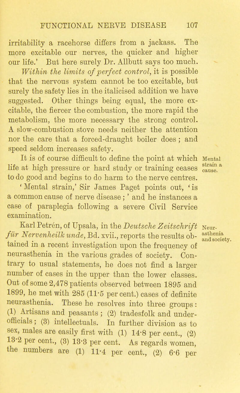 irritability a racehorse differs from a jackass. The more excitable our nerves, the quicker and higher our life.' But here surely Dr. Allbutt says too much. Within the limits of perfect control, it is possible that the nervous system cannot be too excitable, but surely the safety lies in the italicised addition we have suggested. Other things being equal, the more ex- citable, the fiercer the combustion, the more rapid the metabolism, the more necessary the strong control. A slow-combustion stove needs neither the attention nor the care that a forced-draught boiler does ; and speed seldom increases safety. It is of course difficult to define the point at which Mental life at high pressure or hard study or training ceases cause. * to do good and begins to do harm to the nerve centres. 'Mental strain,' Sir James Paget points out, 'is a common cause of nerve disease;' and he instances a case of paraplegia following a severe Civil Service examination. Karl Petren, of Upsala, in the Deutsche Zeitschrift Neur- fiir Nervenheilh unde, Bd. xvii., reports the results ob- aSo'^fety tained in a recent investigation upon the frequency of neurasthenia in the various grades of society. Con- trary to usual statements, he does not find a larger number of cases in the upper than the lower classes. Out of some 2,478 patients observed between 1895 and 1899, he met with 285 (11-5 percent.) cases of definite neurasthenia. These he resolves into three groups: (1) Artisans and peasants ; (2) tradesfolk and under- officials; (3) intellectuals. In further division as to sex, males are easily first with (1) 14-8 per cent., (2) 13-2 per cent., (3) 13-3 per cent. As regards women, the numbers are (1) 11-4 per cent., (2) 6-6 per