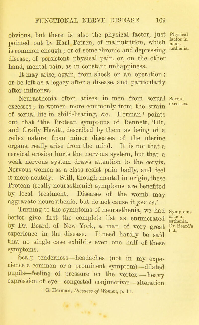 obvious, but there is also the physical factor, just Physical pointed out by Karl Petren, of malnutrition, which neur-^ is common enough ; or of some chronic and depressing '^^^^ema. disease, of persistent physical pain, or, on the other hand, mental pain, as in constant unhappiness. It may arise, again, from shock or an operation ; or be left as a legacy after a disease, and particularly after influenza. Neurasthenia often arises in men from sexual Sexuai excesses ; in women more commonly from the strain of sexual life in child-bearing, &c. Herman' points out that ' the Protean symptoms of Bennett, Tilt, and Graily Hewitt, described by them as being of a reflex nature from minor diseases of the uterine organs, really arise from the mind. It is not that a cervical erosion hurts the nervous system, but that a weak nervous system draws attention to the cervix. Nervous women as a class resist pain badly, and feel it more acutely. Still, though mental in origin, these Protean (really neurasthenic) symptoms are benefited by local treatment. Diseases of the womb may aggravate neurasthenia, but do not cause it per se.' Turning to the symptoms of neurasthenia, we had Symptoms better give first the complete list as enumerated altwa by Dr. Beard, of New York, a man of very great Dr. Beard's experience in the disease. It need hardly l3e said ' that no smgle case exhibits even one half of these symptoms. Scalp tenderness—headaches (not in my expe- rience a common or a prominent symptom)—dilated pupils—feeling of pressure on the vertex — heavy expression of eye—congested conjunctiv£e—alteration ' G. Herman, Diseases of Women, p. 11.
