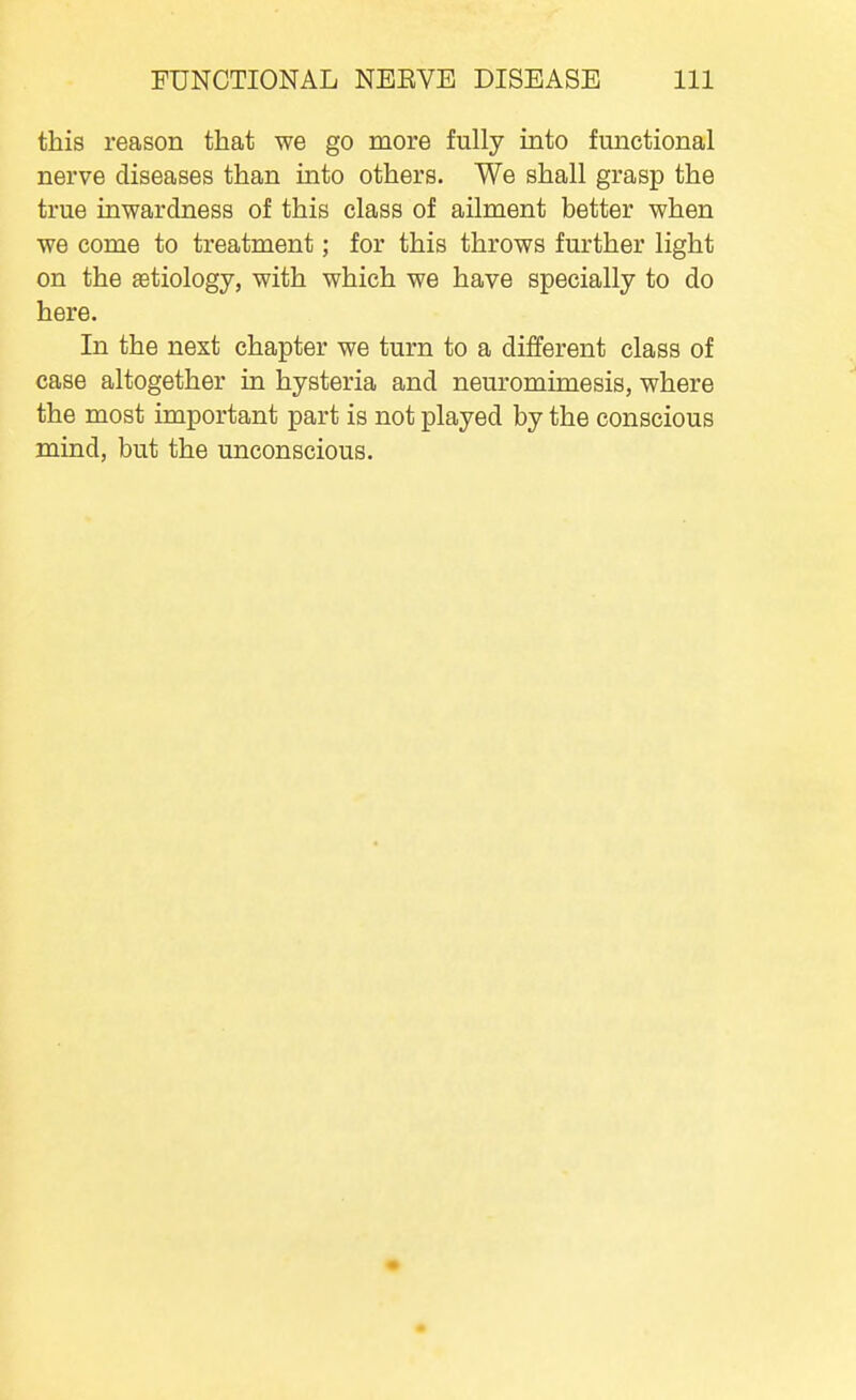 this reason that we go more fully into functional nerve diseases than into others. We shall grasp the true inwardness of this class of ailment better when we come to treatment; for this throws further light on the aetiology, with which we have specially to do here. In the next chapter we turn to a different class of case altogether in hysteria and neuromimesis, where the most important part is not played by the conscious mind, but the unconscious.