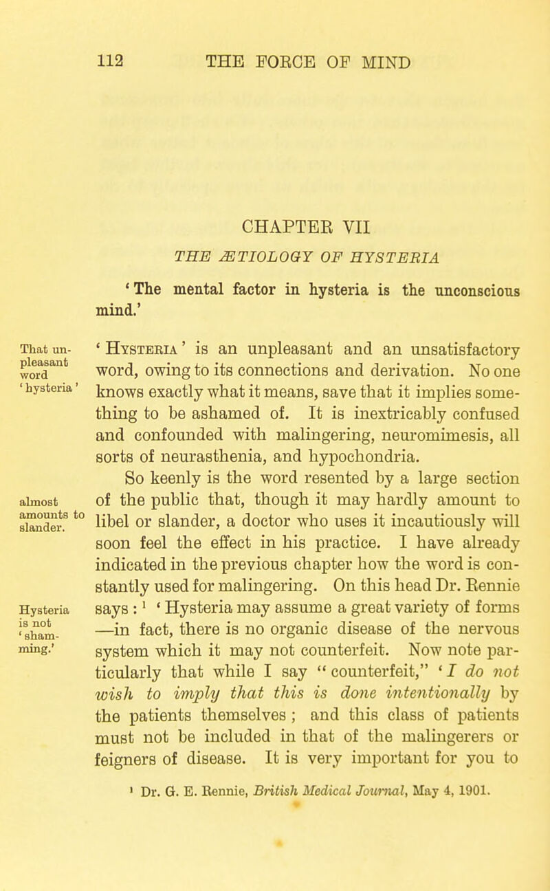 CHAPTER VII THE MTIOLOGY OF HYSTERIA ' The mental factor in hysteria is the unconscious mind.' That un- ' Hysteria ' is an unpleasant and an unsatisfactory pleasant ^Qrd, owing to its connections and derivation. No one ' iiysteria' ijnows exactly what it means, save that it implies some- thing to be ashamed of. It is inextricably confused and confounded with malingering, neuromimesis, all sorts of neurasthenia, and hypochondria. So keenly is the word resented by a large section almost of the public that, though it may hardly amount to siTnto.^ *° libel or slander, a doctor who uses it incautiously will soon feel the effect in his practice. I have already indicated in the previous chapter how the word is con- stantly used for malingering. On this head Dr. Eennie Hysteria says :' ' Hysteria may assume a great variety of forms 'sham- —f^c^j there is no organic disease of the nervous ^s-' system which it may not counterfeit. Now note par- ticularly that while I say  counterfeit, ' I do not wish to imply that this is done intentionally by the patients themselves; and this class of patients must not be included in that of the malingerers or feigners of disease. It is very important for you to ' Dr. G. E. Rennie, British Medical Journal, May 4, 1901.